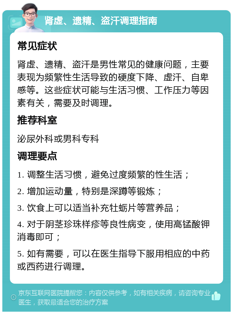 肾虚、遗精、盗汗调理指南 常见症状 肾虚、遗精、盗汗是男性常见的健康问题，主要表现为频繁性生活导致的硬度下降、虚汗、自卑感等。这些症状可能与生活习惯、工作压力等因素有关，需要及时调理。 推荐科室 泌尿外科或男科专科 调理要点 1. 调整生活习惯，避免过度频繁的性生活； 2. 增加运动量，特别是深蹲等锻炼； 3. 饮食上可以适当补充牡蛎片等营养品； 4. 对于阴茎珍珠样疹等良性病变，使用高锰酸钾消毒即可； 5. 如有需要，可以在医生指导下服用相应的中药或西药进行调理。