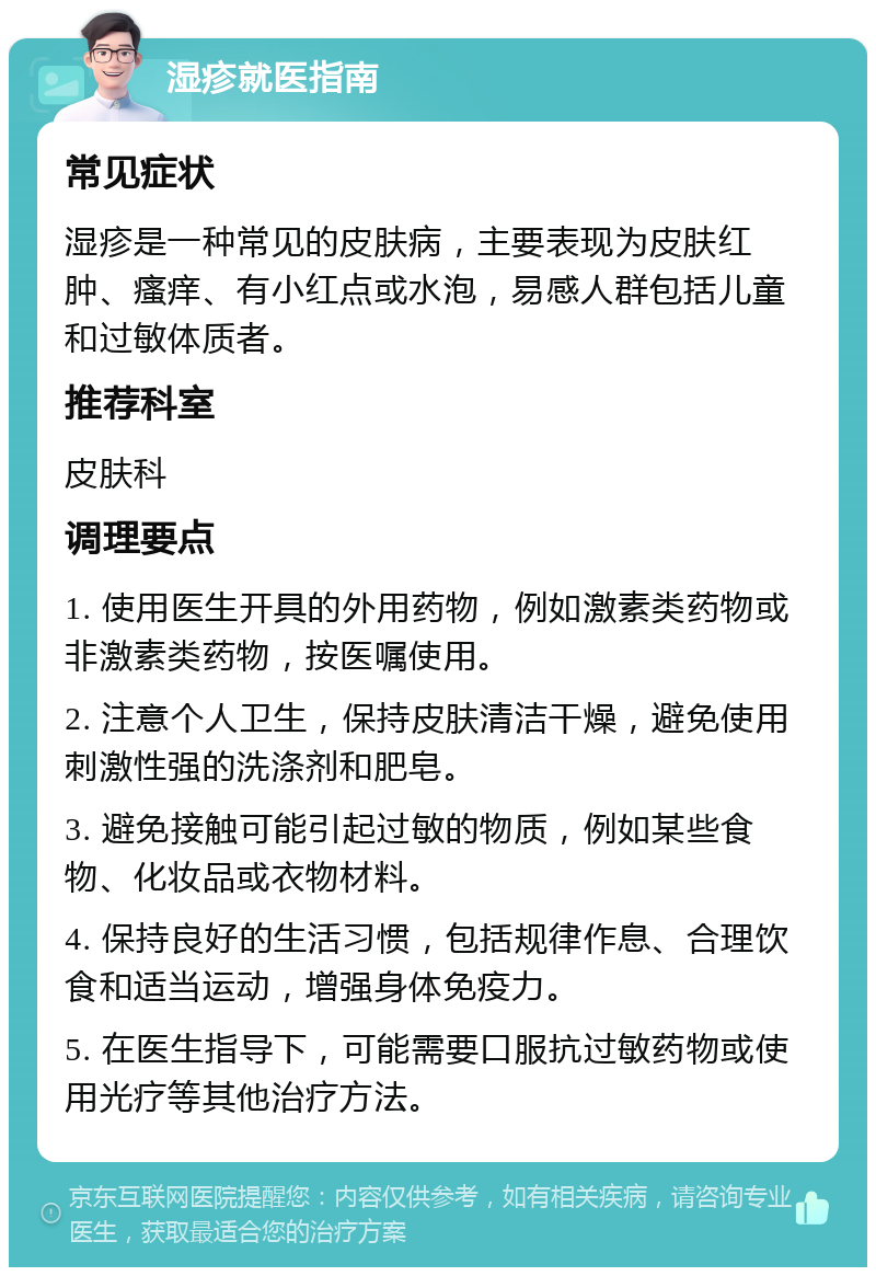 湿疹就医指南 常见症状 湿疹是一种常见的皮肤病，主要表现为皮肤红肿、瘙痒、有小红点或水泡，易感人群包括儿童和过敏体质者。 推荐科室 皮肤科 调理要点 1. 使用医生开具的外用药物，例如激素类药物或非激素类药物，按医嘱使用。 2. 注意个人卫生，保持皮肤清洁干燥，避免使用刺激性强的洗涤剂和肥皂。 3. 避免接触可能引起过敏的物质，例如某些食物、化妆品或衣物材料。 4. 保持良好的生活习惯，包括规律作息、合理饮食和适当运动，增强身体免疫力。 5. 在医生指导下，可能需要口服抗过敏药物或使用光疗等其他治疗方法。