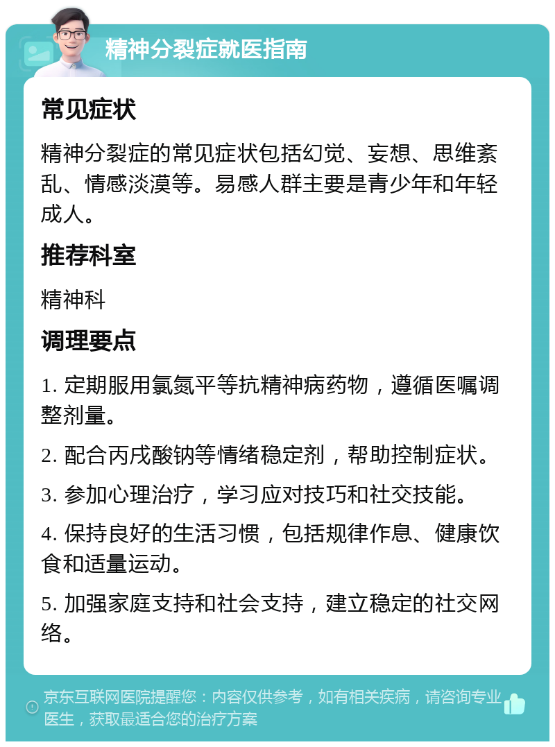 精神分裂症就医指南 常见症状 精神分裂症的常见症状包括幻觉、妄想、思维紊乱、情感淡漠等。易感人群主要是青少年和年轻成人。 推荐科室 精神科 调理要点 1. 定期服用氯氮平等抗精神病药物，遵循医嘱调整剂量。 2. 配合丙戌酸钠等情绪稳定剂，帮助控制症状。 3. 参加心理治疗，学习应对技巧和社交技能。 4. 保持良好的生活习惯，包括规律作息、健康饮食和适量运动。 5. 加强家庭支持和社会支持，建立稳定的社交网络。