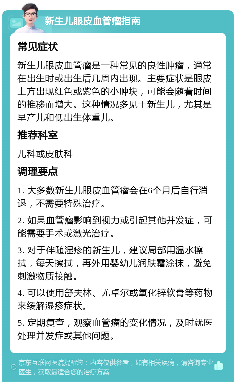 新生儿眼皮血管瘤指南 常见症状 新生儿眼皮血管瘤是一种常见的良性肿瘤，通常在出生时或出生后几周内出现。主要症状是眼皮上方出现红色或紫色的小肿块，可能会随着时间的推移而增大。这种情况多见于新生儿，尤其是早产儿和低出生体重儿。 推荐科室 儿科或皮肤科 调理要点 1. 大多数新生儿眼皮血管瘤会在6个月后自行消退，不需要特殊治疗。 2. 如果血管瘤影响到视力或引起其他并发症，可能需要手术或激光治疗。 3. 对于伴随湿疹的新生儿，建议局部用温水擦拭，每天擦拭，再外用婴幼儿润肤霜涂抹，避免刺激物质接触。 4. 可以使用舒夫林、尤卓尔或氧化锌软膏等药物来缓解湿疹症状。 5. 定期复查，观察血管瘤的变化情况，及时就医处理并发症或其他问题。