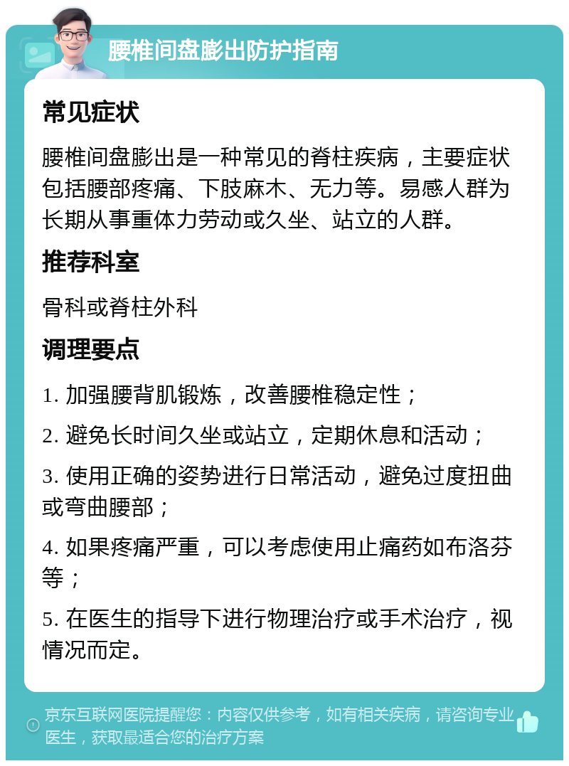 腰椎间盘膨出防护指南 常见症状 腰椎间盘膨出是一种常见的脊柱疾病，主要症状包括腰部疼痛、下肢麻木、无力等。易感人群为长期从事重体力劳动或久坐、站立的人群。 推荐科室 骨科或脊柱外科 调理要点 1. 加强腰背肌锻炼，改善腰椎稳定性； 2. 避免长时间久坐或站立，定期休息和活动； 3. 使用正确的姿势进行日常活动，避免过度扭曲或弯曲腰部； 4. 如果疼痛严重，可以考虑使用止痛药如布洛芬等； 5. 在医生的指导下进行物理治疗或手术治疗，视情况而定。