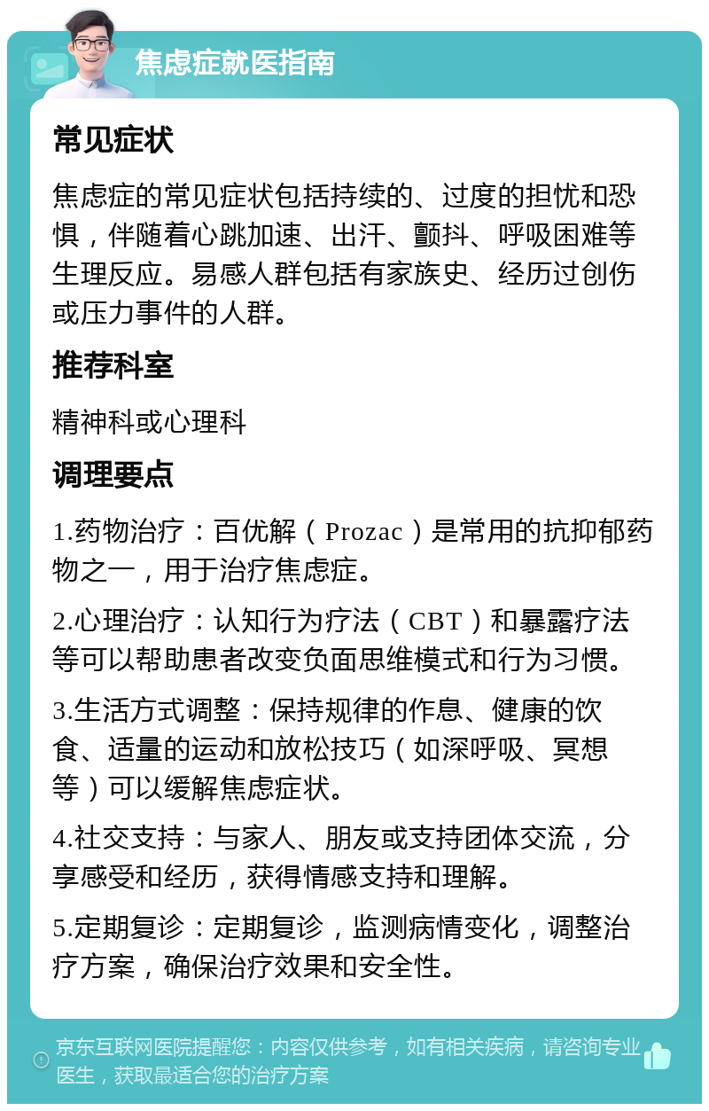 焦虑症就医指南 常见症状 焦虑症的常见症状包括持续的、过度的担忧和恐惧，伴随着心跳加速、出汗、颤抖、呼吸困难等生理反应。易感人群包括有家族史、经历过创伤或压力事件的人群。 推荐科室 精神科或心理科 调理要点 1.药物治疗：百优解（Prozac）是常用的抗抑郁药物之一，用于治疗焦虑症。 2.心理治疗：认知行为疗法（CBT）和暴露疗法等可以帮助患者改变负面思维模式和行为习惯。 3.生活方式调整：保持规律的作息、健康的饮食、适量的运动和放松技巧（如深呼吸、冥想等）可以缓解焦虑症状。 4.社交支持：与家人、朋友或支持团体交流，分享感受和经历，获得情感支持和理解。 5.定期复诊：定期复诊，监测病情变化，调整治疗方案，确保治疗效果和安全性。