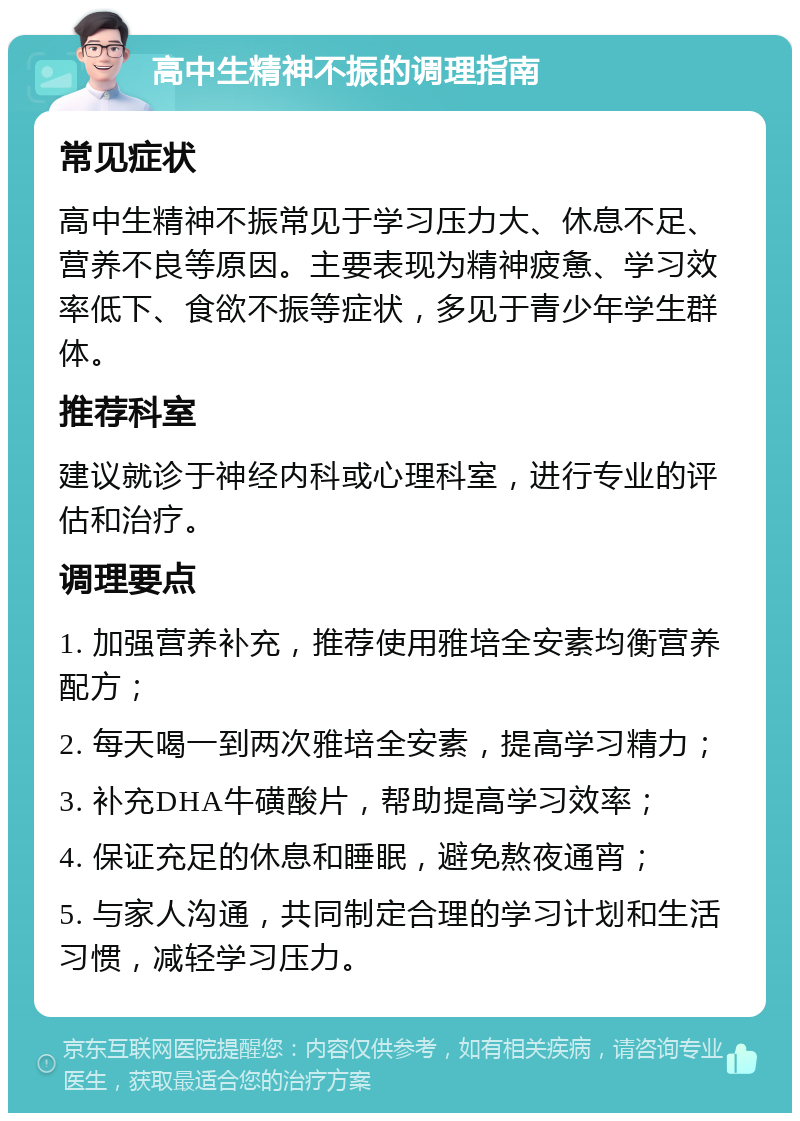 高中生精神不振的调理指南 常见症状 高中生精神不振常见于学习压力大、休息不足、营养不良等原因。主要表现为精神疲惫、学习效率低下、食欲不振等症状，多见于青少年学生群体。 推荐科室 建议就诊于神经内科或心理科室，进行专业的评估和治疗。 调理要点 1. 加强营养补充，推荐使用雅培全安素均衡营养配方； 2. 每天喝一到两次雅培全安素，提高学习精力； 3. 补充DHA牛磺酸片，帮助提高学习效率； 4. 保证充足的休息和睡眠，避免熬夜通宵； 5. 与家人沟通，共同制定合理的学习计划和生活习惯，减轻学习压力。