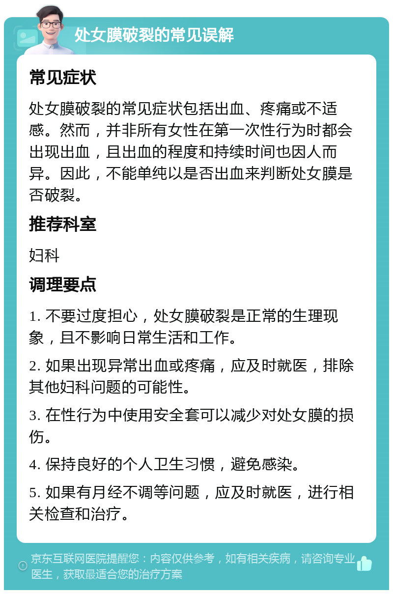 处女膜破裂的常见误解 常见症状 处女膜破裂的常见症状包括出血、疼痛或不适感。然而，并非所有女性在第一次性行为时都会出现出血，且出血的程度和持续时间也因人而异。因此，不能单纯以是否出血来判断处女膜是否破裂。 推荐科室 妇科 调理要点 1. 不要过度担心，处女膜破裂是正常的生理现象，且不影响日常生活和工作。 2. 如果出现异常出血或疼痛，应及时就医，排除其他妇科问题的可能性。 3. 在性行为中使用安全套可以减少对处女膜的损伤。 4. 保持良好的个人卫生习惯，避免感染。 5. 如果有月经不调等问题，应及时就医，进行相关检查和治疗。