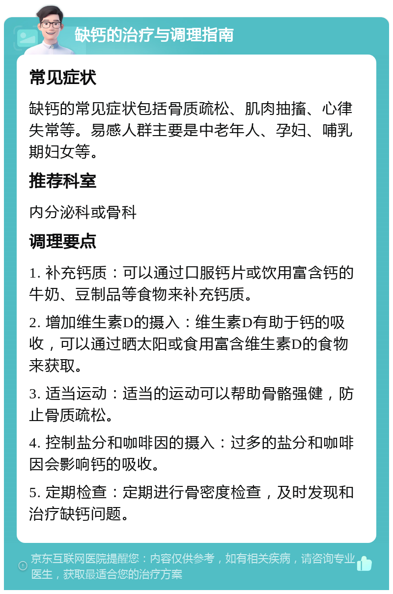 缺钙的治疗与调理指南 常见症状 缺钙的常见症状包括骨质疏松、肌肉抽搐、心律失常等。易感人群主要是中老年人、孕妇、哺乳期妇女等。 推荐科室 内分泌科或骨科 调理要点 1. 补充钙质：可以通过口服钙片或饮用富含钙的牛奶、豆制品等食物来补充钙质。 2. 增加维生素D的摄入：维生素D有助于钙的吸收，可以通过晒太阳或食用富含维生素D的食物来获取。 3. 适当运动：适当的运动可以帮助骨骼强健，防止骨质疏松。 4. 控制盐分和咖啡因的摄入：过多的盐分和咖啡因会影响钙的吸收。 5. 定期检查：定期进行骨密度检查，及时发现和治疗缺钙问题。