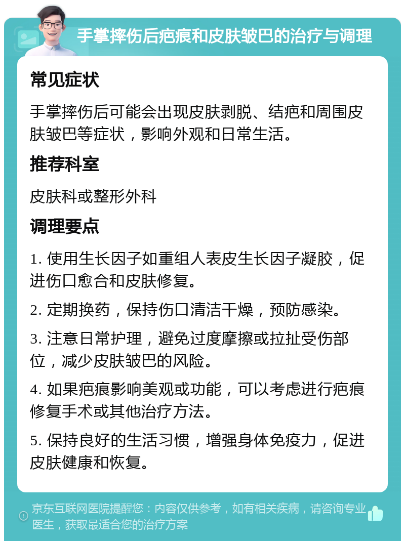 手掌摔伤后疤痕和皮肤皱巴的治疗与调理 常见症状 手掌摔伤后可能会出现皮肤剥脱、结疤和周围皮肤皱巴等症状，影响外观和日常生活。 推荐科室 皮肤科或整形外科 调理要点 1. 使用生长因子如重组人表皮生长因子凝胶，促进伤口愈合和皮肤修复。 2. 定期换药，保持伤口清洁干燥，预防感染。 3. 注意日常护理，避免过度摩擦或拉扯受伤部位，减少皮肤皱巴的风险。 4. 如果疤痕影响美观或功能，可以考虑进行疤痕修复手术或其他治疗方法。 5. 保持良好的生活习惯，增强身体免疫力，促进皮肤健康和恢复。