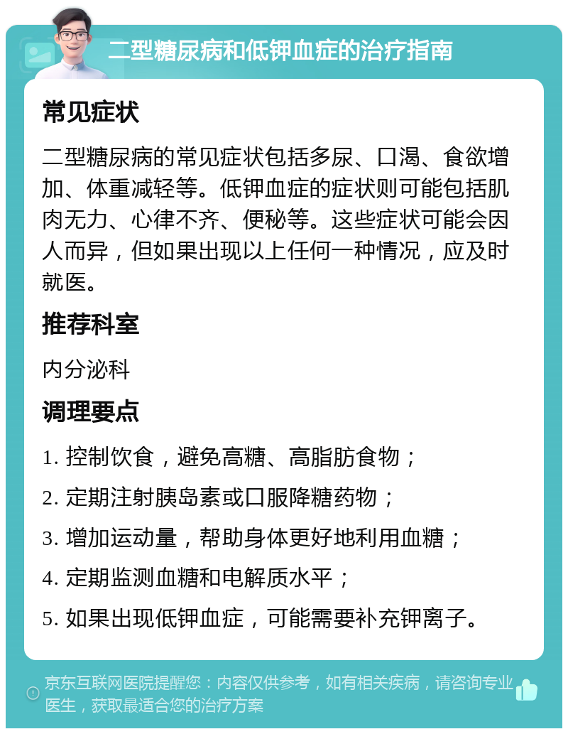 二型糖尿病和低钾血症的治疗指南 常见症状 二型糖尿病的常见症状包括多尿、口渴、食欲增加、体重减轻等。低钾血症的症状则可能包括肌肉无力、心律不齐、便秘等。这些症状可能会因人而异，但如果出现以上任何一种情况，应及时就医。 推荐科室 内分泌科 调理要点 1. 控制饮食，避免高糖、高脂肪食物； 2. 定期注射胰岛素或口服降糖药物； 3. 增加运动量，帮助身体更好地利用血糖； 4. 定期监测血糖和电解质水平； 5. 如果出现低钾血症，可能需要补充钾离子。