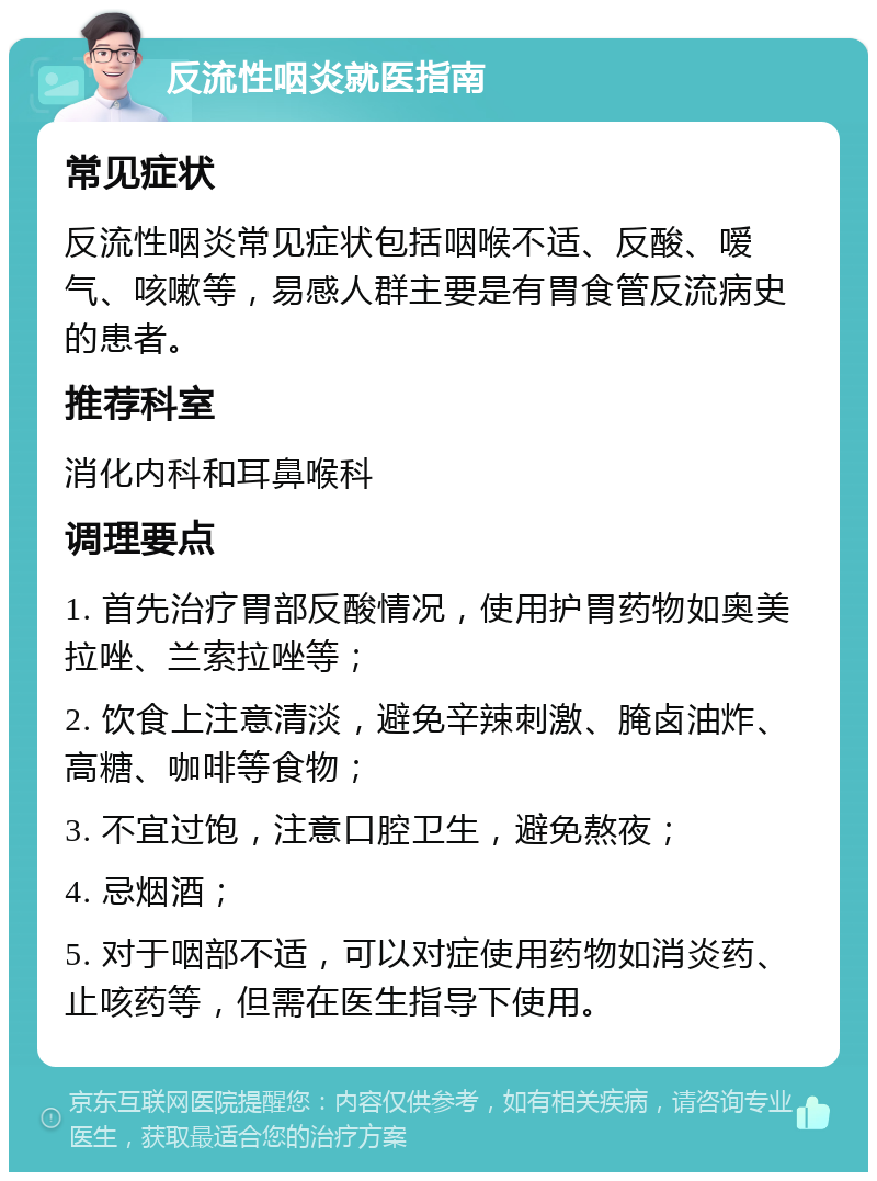 反流性咽炎就医指南 常见症状 反流性咽炎常见症状包括咽喉不适、反酸、嗳气、咳嗽等，易感人群主要是有胃食管反流病史的患者。 推荐科室 消化内科和耳鼻喉科 调理要点 1. 首先治疗胃部反酸情况，使用护胃药物如奥美拉唑、兰索拉唑等； 2. 饮食上注意清淡，避免辛辣刺激、腌卤油炸、高糖、咖啡等食物； 3. 不宜过饱，注意口腔卫生，避免熬夜； 4. 忌烟酒； 5. 对于咽部不适，可以对症使用药物如消炎药、止咳药等，但需在医生指导下使用。