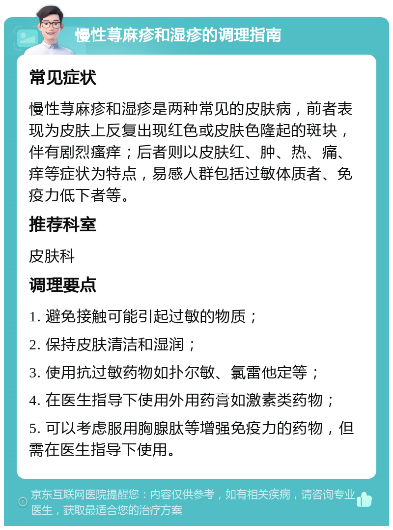 慢性荨麻疹和湿疹的调理指南 常见症状 慢性荨麻疹和湿疹是两种常见的皮肤病，前者表现为皮肤上反复出现红色或皮肤色隆起的斑块，伴有剧烈瘙痒；后者则以皮肤红、肿、热、痛、痒等症状为特点，易感人群包括过敏体质者、免疫力低下者等。 推荐科室 皮肤科 调理要点 1. 避免接触可能引起过敏的物质； 2. 保持皮肤清洁和湿润； 3. 使用抗过敏药物如扑尔敏、氯雷他定等； 4. 在医生指导下使用外用药膏如激素类药物； 5. 可以考虑服用胸腺肽等增强免疫力的药物，但需在医生指导下使用。