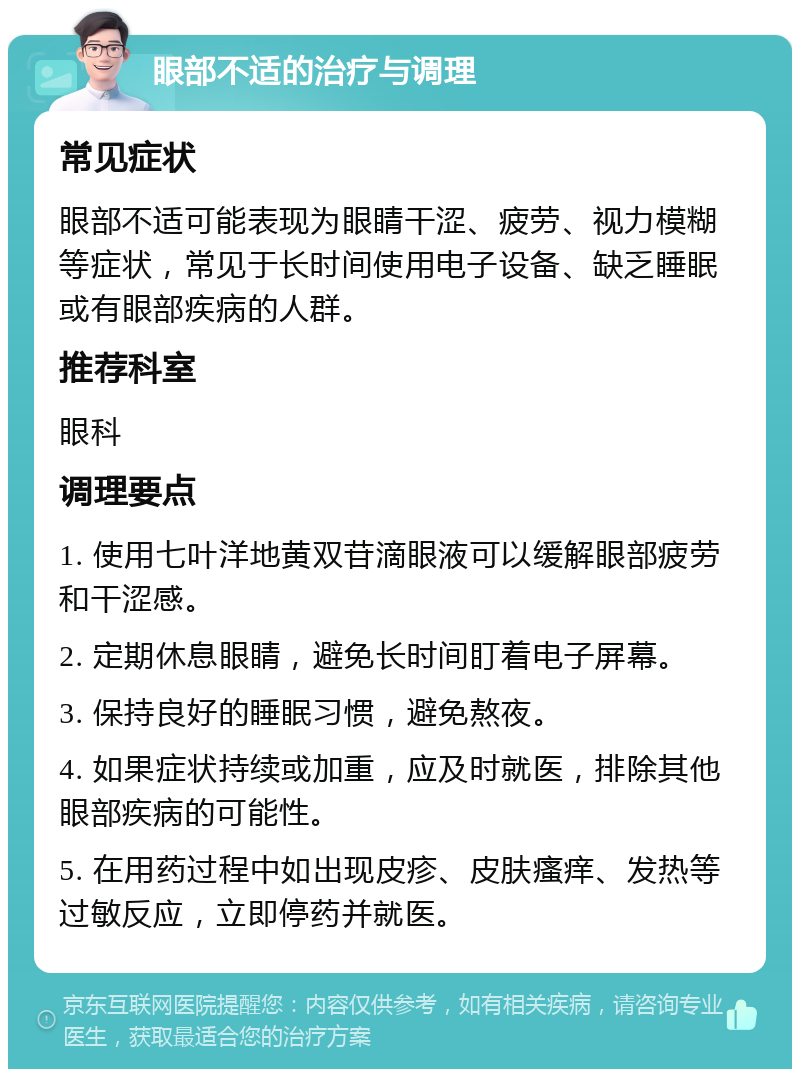 眼部不适的治疗与调理 常见症状 眼部不适可能表现为眼睛干涩、疲劳、视力模糊等症状，常见于长时间使用电子设备、缺乏睡眠或有眼部疾病的人群。 推荐科室 眼科 调理要点 1. 使用七叶洋地黄双苷滴眼液可以缓解眼部疲劳和干涩感。 2. 定期休息眼睛，避免长时间盯着电子屏幕。 3. 保持良好的睡眠习惯，避免熬夜。 4. 如果症状持续或加重，应及时就医，排除其他眼部疾病的可能性。 5. 在用药过程中如出现皮疹、皮肤瘙痒、发热等过敏反应，立即停药并就医。