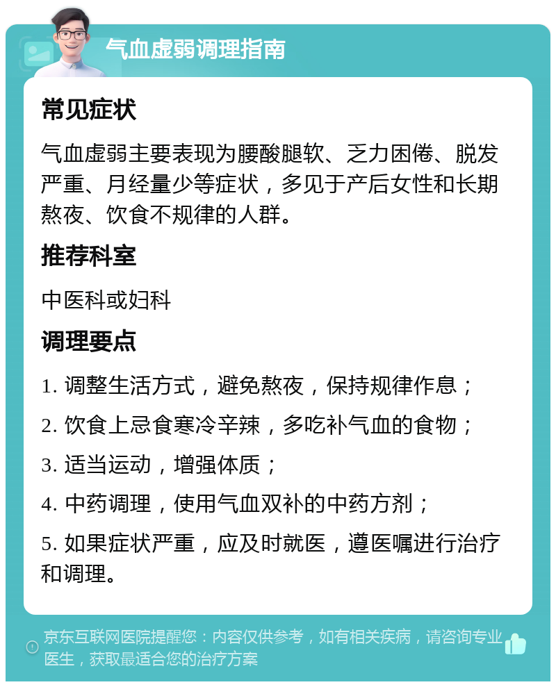 气血虚弱调理指南 常见症状 气血虚弱主要表现为腰酸腿软、乏力困倦、脱发严重、月经量少等症状，多见于产后女性和长期熬夜、饮食不规律的人群。 推荐科室 中医科或妇科 调理要点 1. 调整生活方式，避免熬夜，保持规律作息； 2. 饮食上忌食寒冷辛辣，多吃补气血的食物； 3. 适当运动，增强体质； 4. 中药调理，使用气血双补的中药方剂； 5. 如果症状严重，应及时就医，遵医嘱进行治疗和调理。