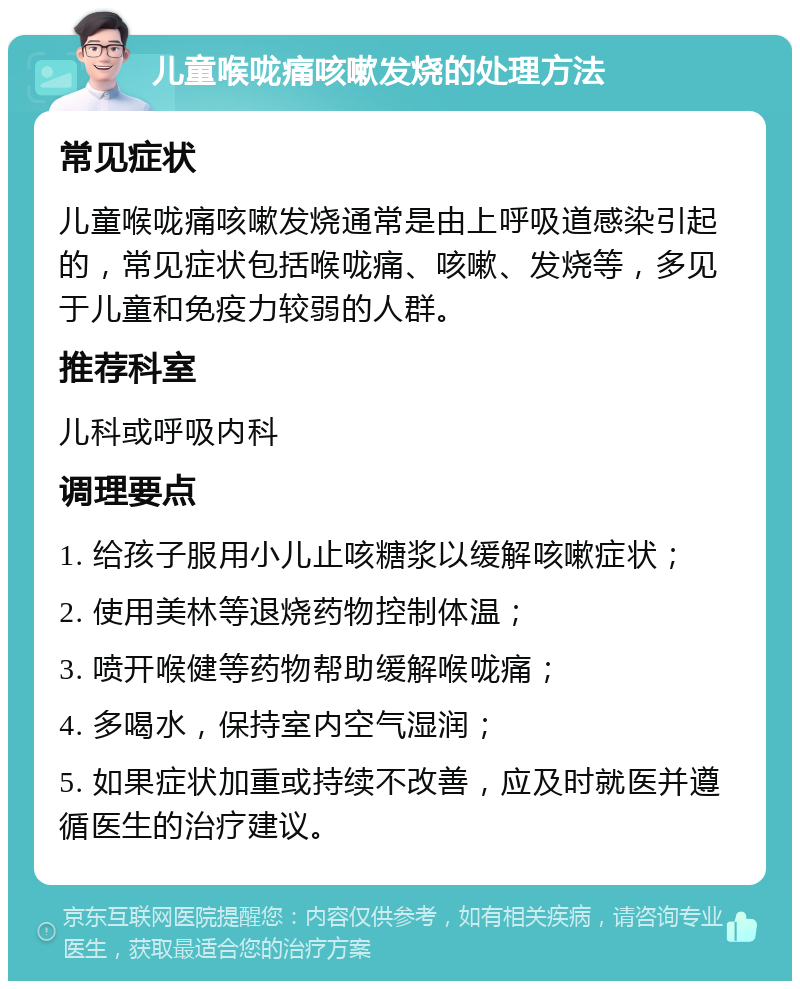 儿童喉咙痛咳嗽发烧的处理方法 常见症状 儿童喉咙痛咳嗽发烧通常是由上呼吸道感染引起的，常见症状包括喉咙痛、咳嗽、发烧等，多见于儿童和免疫力较弱的人群。 推荐科室 儿科或呼吸内科 调理要点 1. 给孩子服用小儿止咳糖浆以缓解咳嗽症状； 2. 使用美林等退烧药物控制体温； 3. 喷开喉健等药物帮助缓解喉咙痛； 4. 多喝水，保持室内空气湿润； 5. 如果症状加重或持续不改善，应及时就医并遵循医生的治疗建议。