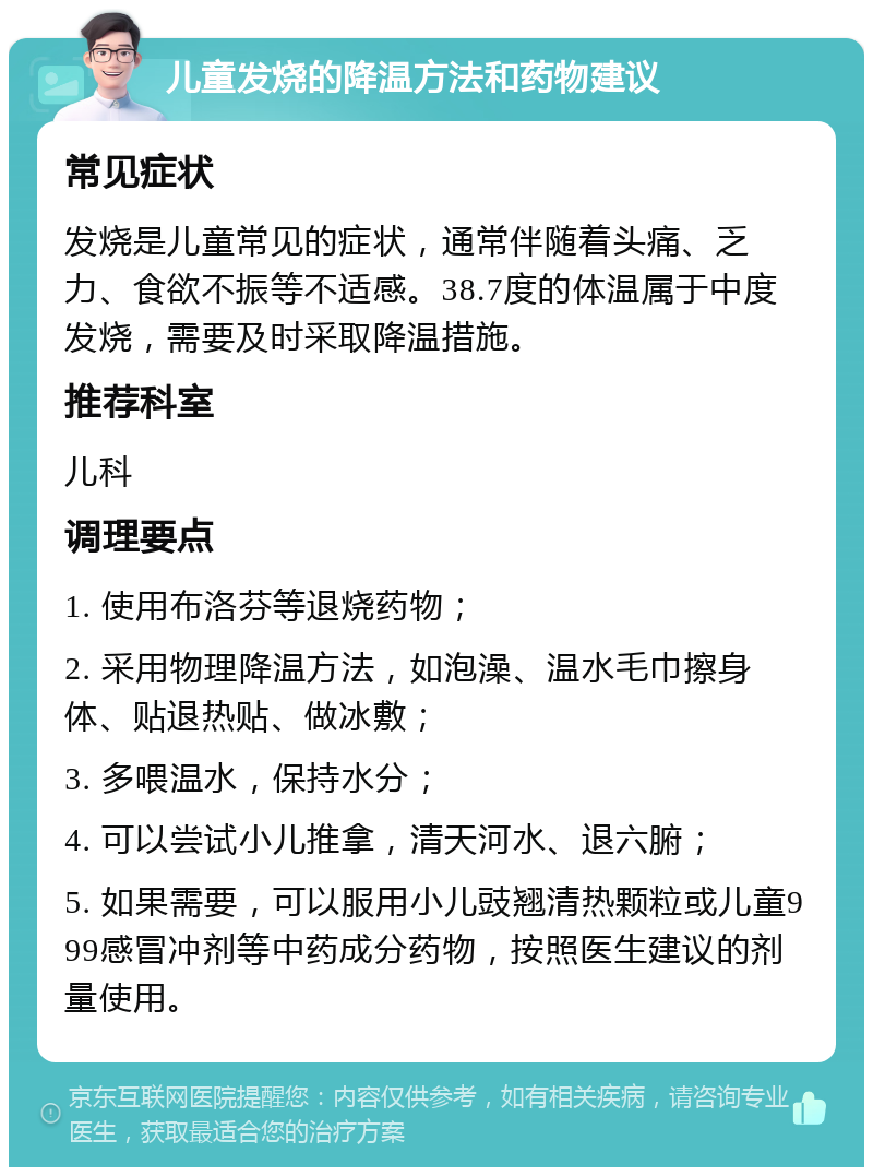 儿童发烧的降温方法和药物建议 常见症状 发烧是儿童常见的症状，通常伴随着头痛、乏力、食欲不振等不适感。38.7度的体温属于中度发烧，需要及时采取降温措施。 推荐科室 儿科 调理要点 1. 使用布洛芬等退烧药物； 2. 采用物理降温方法，如泡澡、温水毛巾擦身体、贴退热贴、做冰敷； 3. 多喂温水，保持水分； 4. 可以尝试小儿推拿，清天河水、退六腑； 5. 如果需要，可以服用小儿豉翘清热颗粒或儿童999感冒冲剂等中药成分药物，按照医生建议的剂量使用。