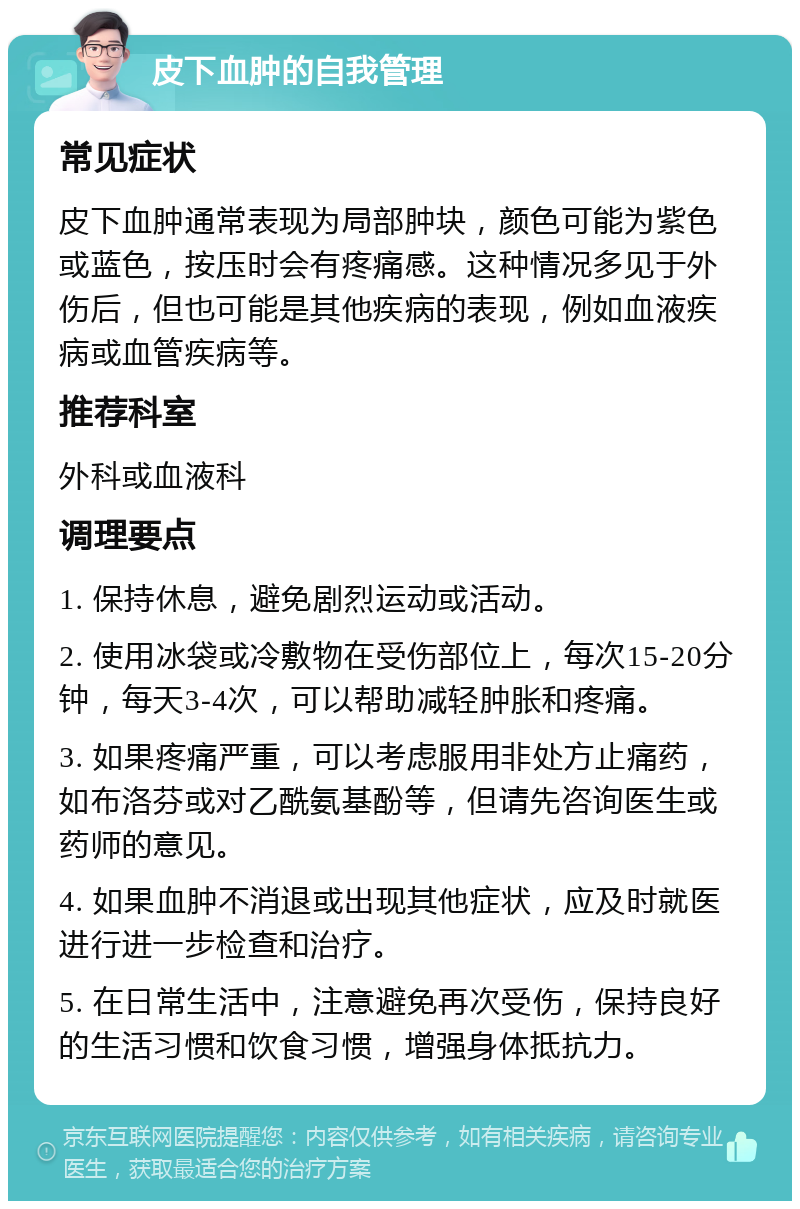 皮下血肿的自我管理 常见症状 皮下血肿通常表现为局部肿块，颜色可能为紫色或蓝色，按压时会有疼痛感。这种情况多见于外伤后，但也可能是其他疾病的表现，例如血液疾病或血管疾病等。 推荐科室 外科或血液科 调理要点 1. 保持休息，避免剧烈运动或活动。 2. 使用冰袋或冷敷物在受伤部位上，每次15-20分钟，每天3-4次，可以帮助减轻肿胀和疼痛。 3. 如果疼痛严重，可以考虑服用非处方止痛药，如布洛芬或对乙酰氨基酚等，但请先咨询医生或药师的意见。 4. 如果血肿不消退或出现其他症状，应及时就医进行进一步检查和治疗。 5. 在日常生活中，注意避免再次受伤，保持良好的生活习惯和饮食习惯，增强身体抵抗力。