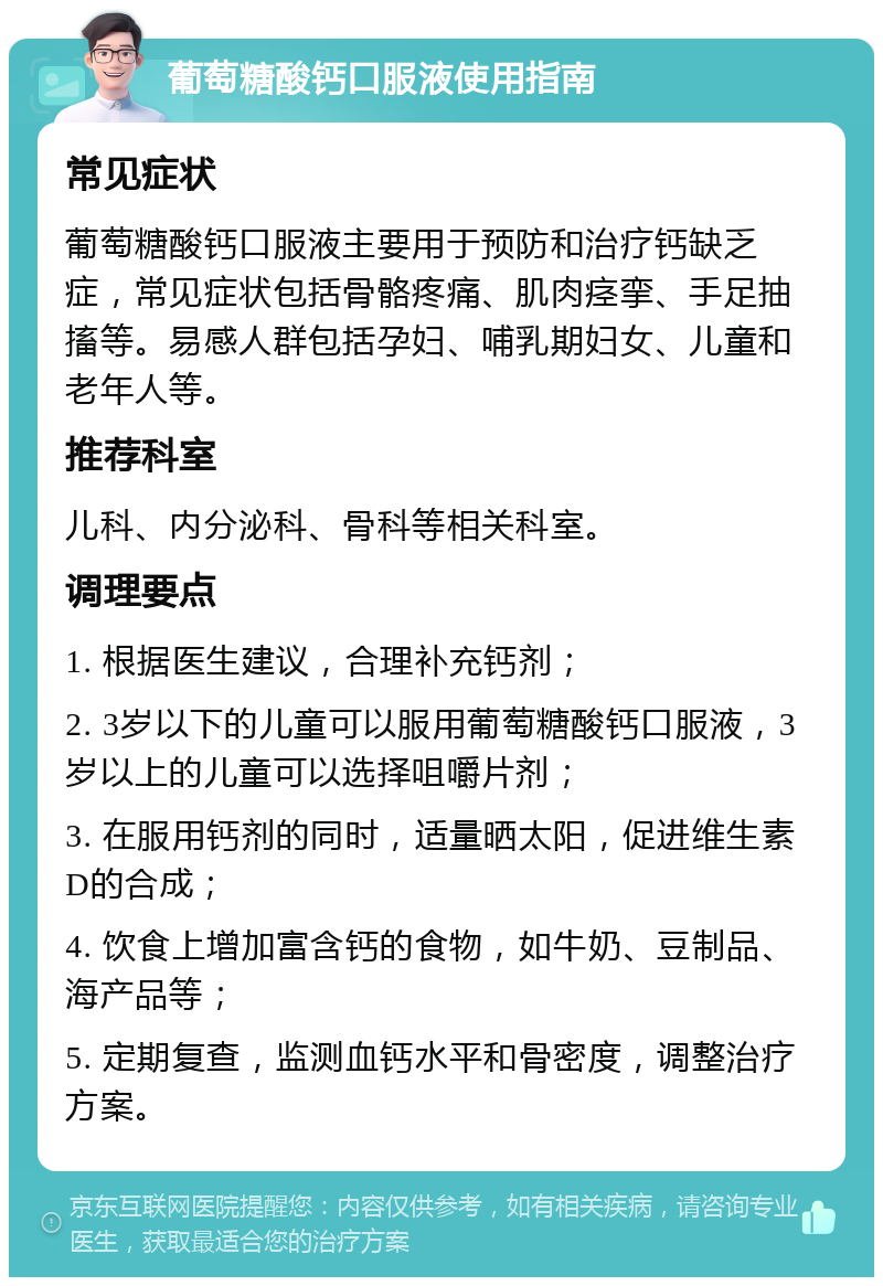 葡萄糖酸钙口服液使用指南 常见症状 葡萄糖酸钙口服液主要用于预防和治疗钙缺乏症，常见症状包括骨骼疼痛、肌肉痉挛、手足抽搐等。易感人群包括孕妇、哺乳期妇女、儿童和老年人等。 推荐科室 儿科、内分泌科、骨科等相关科室。 调理要点 1. 根据医生建议，合理补充钙剂； 2. 3岁以下的儿童可以服用葡萄糖酸钙口服液，3岁以上的儿童可以选择咀嚼片剂； 3. 在服用钙剂的同时，适量晒太阳，促进维生素D的合成； 4. 饮食上增加富含钙的食物，如牛奶、豆制品、海产品等； 5. 定期复查，监测血钙水平和骨密度，调整治疗方案。