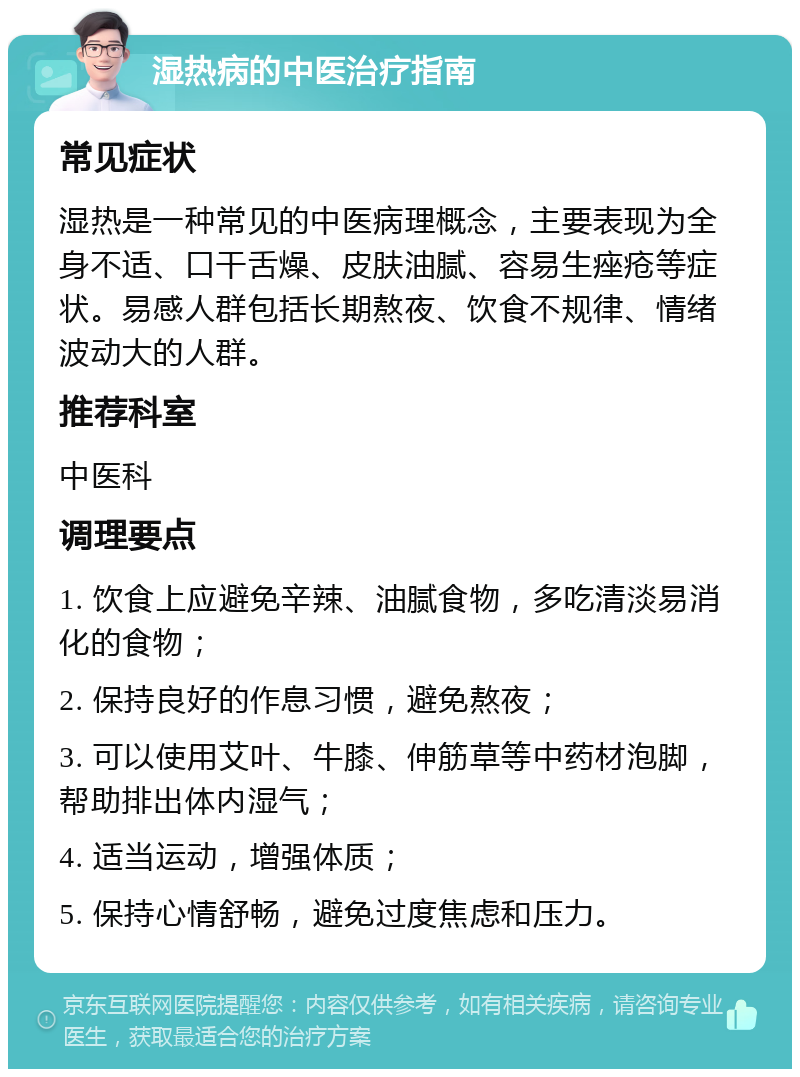 湿热病的中医治疗指南 常见症状 湿热是一种常见的中医病理概念，主要表现为全身不适、口干舌燥、皮肤油腻、容易生痤疮等症状。易感人群包括长期熬夜、饮食不规律、情绪波动大的人群。 推荐科室 中医科 调理要点 1. 饮食上应避免辛辣、油腻食物，多吃清淡易消化的食物； 2. 保持良好的作息习惯，避免熬夜； 3. 可以使用艾叶、牛膝、伸筋草等中药材泡脚，帮助排出体内湿气； 4. 适当运动，增强体质； 5. 保持心情舒畅，避免过度焦虑和压力。