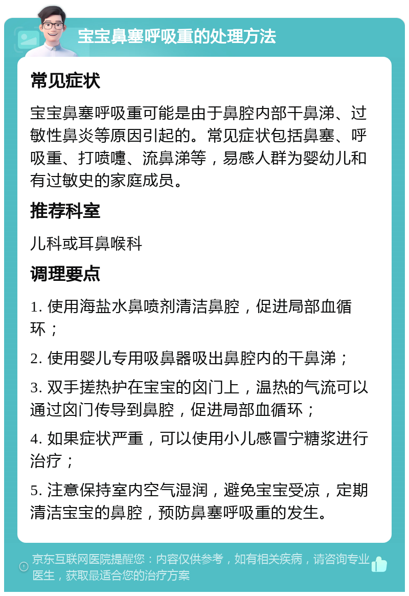 宝宝鼻塞呼吸重的处理方法 常见症状 宝宝鼻塞呼吸重可能是由于鼻腔内部干鼻涕、过敏性鼻炎等原因引起的。常见症状包括鼻塞、呼吸重、打喷嚏、流鼻涕等，易感人群为婴幼儿和有过敏史的家庭成员。 推荐科室 儿科或耳鼻喉科 调理要点 1. 使用海盐水鼻喷剂清洁鼻腔，促进局部血循环； 2. 使用婴儿专用吸鼻器吸出鼻腔内的干鼻涕； 3. 双手搓热护在宝宝的囟门上，温热的气流可以通过囟门传导到鼻腔，促进局部血循环； 4. 如果症状严重，可以使用小儿感冒宁糖浆进行治疗； 5. 注意保持室内空气湿润，避免宝宝受凉，定期清洁宝宝的鼻腔，预防鼻塞呼吸重的发生。