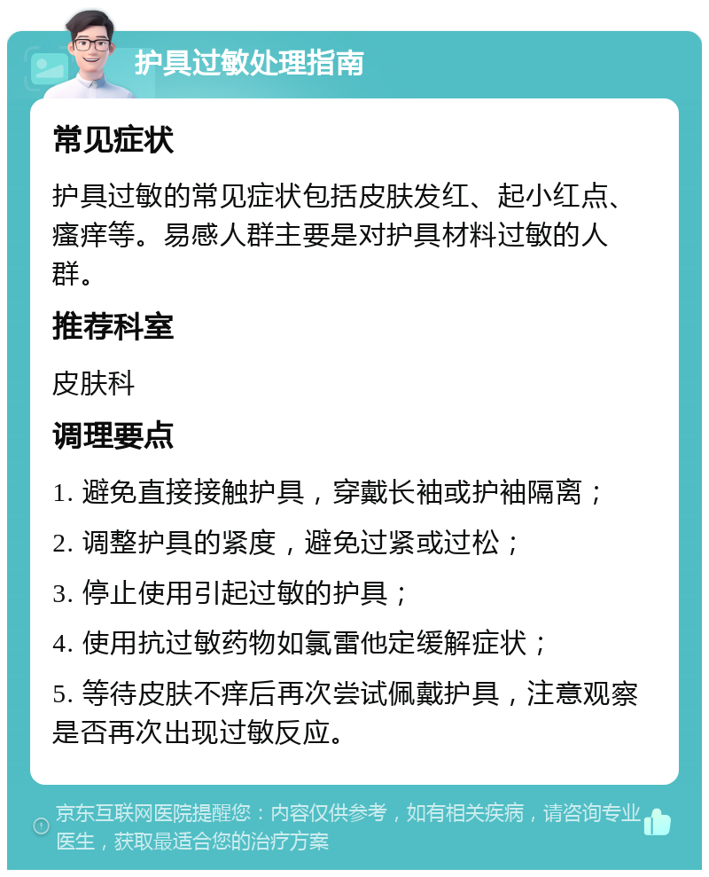 护具过敏处理指南 常见症状 护具过敏的常见症状包括皮肤发红、起小红点、瘙痒等。易感人群主要是对护具材料过敏的人群。 推荐科室 皮肤科 调理要点 1. 避免直接接触护具，穿戴长袖或护袖隔离； 2. 调整护具的紧度，避免过紧或过松； 3. 停止使用引起过敏的护具； 4. 使用抗过敏药物如氯雷他定缓解症状； 5. 等待皮肤不痒后再次尝试佩戴护具，注意观察是否再次出现过敏反应。