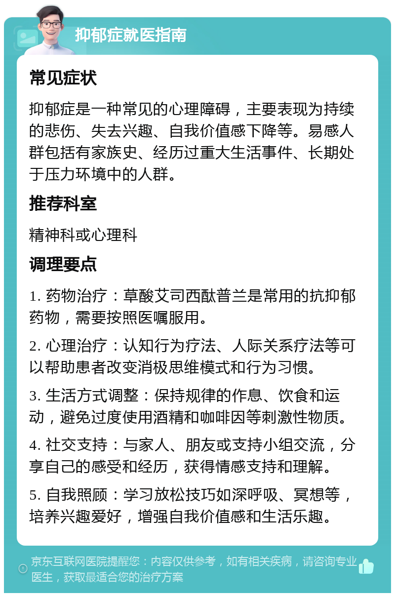 抑郁症就医指南 常见症状 抑郁症是一种常见的心理障碍，主要表现为持续的悲伤、失去兴趣、自我价值感下降等。易感人群包括有家族史、经历过重大生活事件、长期处于压力环境中的人群。 推荐科室 精神科或心理科 调理要点 1. 药物治疗：草酸艾司西酞普兰是常用的抗抑郁药物，需要按照医嘱服用。 2. 心理治疗：认知行为疗法、人际关系疗法等可以帮助患者改变消极思维模式和行为习惯。 3. 生活方式调整：保持规律的作息、饮食和运动，避免过度使用酒精和咖啡因等刺激性物质。 4. 社交支持：与家人、朋友或支持小组交流，分享自己的感受和经历，获得情感支持和理解。 5. 自我照顾：学习放松技巧如深呼吸、冥想等，培养兴趣爱好，增强自我价值感和生活乐趣。