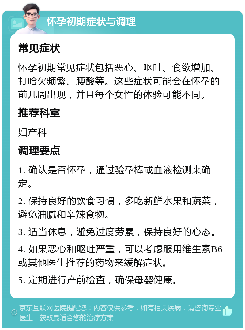 怀孕初期症状与调理 常见症状 怀孕初期常见症状包括恶心、呕吐、食欲增加、打哈欠频繁、腰酸等。这些症状可能会在怀孕的前几周出现，并且每个女性的体验可能不同。 推荐科室 妇产科 调理要点 1. 确认是否怀孕，通过验孕棒或血液检测来确定。 2. 保持良好的饮食习惯，多吃新鲜水果和蔬菜，避免油腻和辛辣食物。 3. 适当休息，避免过度劳累，保持良好的心态。 4. 如果恶心和呕吐严重，可以考虑服用维生素B6或其他医生推荐的药物来缓解症状。 5. 定期进行产前检查，确保母婴健康。