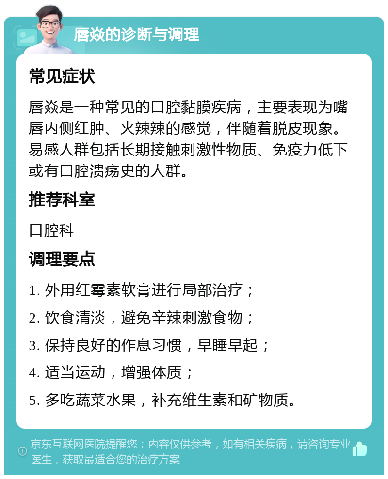 唇焱的诊断与调理 常见症状 唇焱是一种常见的口腔黏膜疾病，主要表现为嘴唇内侧红肿、火辣辣的感觉，伴随着脱皮现象。易感人群包括长期接触刺激性物质、免疫力低下或有口腔溃疡史的人群。 推荐科室 口腔科 调理要点 1. 外用红霉素软膏进行局部治疗； 2. 饮食清淡，避免辛辣刺激食物； 3. 保持良好的作息习惯，早睡早起； 4. 适当运动，增强体质； 5. 多吃蔬菜水果，补充维生素和矿物质。