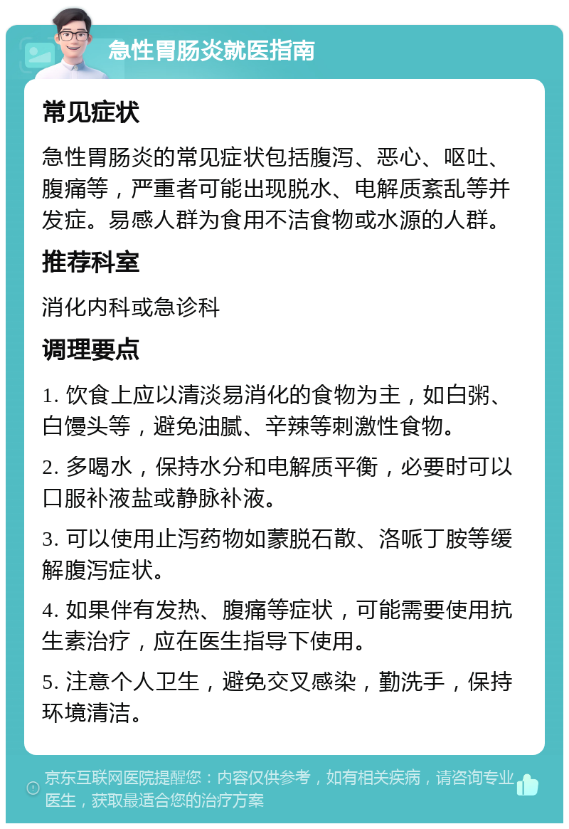 急性胃肠炎就医指南 常见症状 急性胃肠炎的常见症状包括腹泻、恶心、呕吐、腹痛等，严重者可能出现脱水、电解质紊乱等并发症。易感人群为食用不洁食物或水源的人群。 推荐科室 消化内科或急诊科 调理要点 1. 饮食上应以清淡易消化的食物为主，如白粥、白馒头等，避免油腻、辛辣等刺激性食物。 2. 多喝水，保持水分和电解质平衡，必要时可以口服补液盐或静脉补液。 3. 可以使用止泻药物如蒙脱石散、洛哌丁胺等缓解腹泻症状。 4. 如果伴有发热、腹痛等症状，可能需要使用抗生素治疗，应在医生指导下使用。 5. 注意个人卫生，避免交叉感染，勤洗手，保持环境清洁。