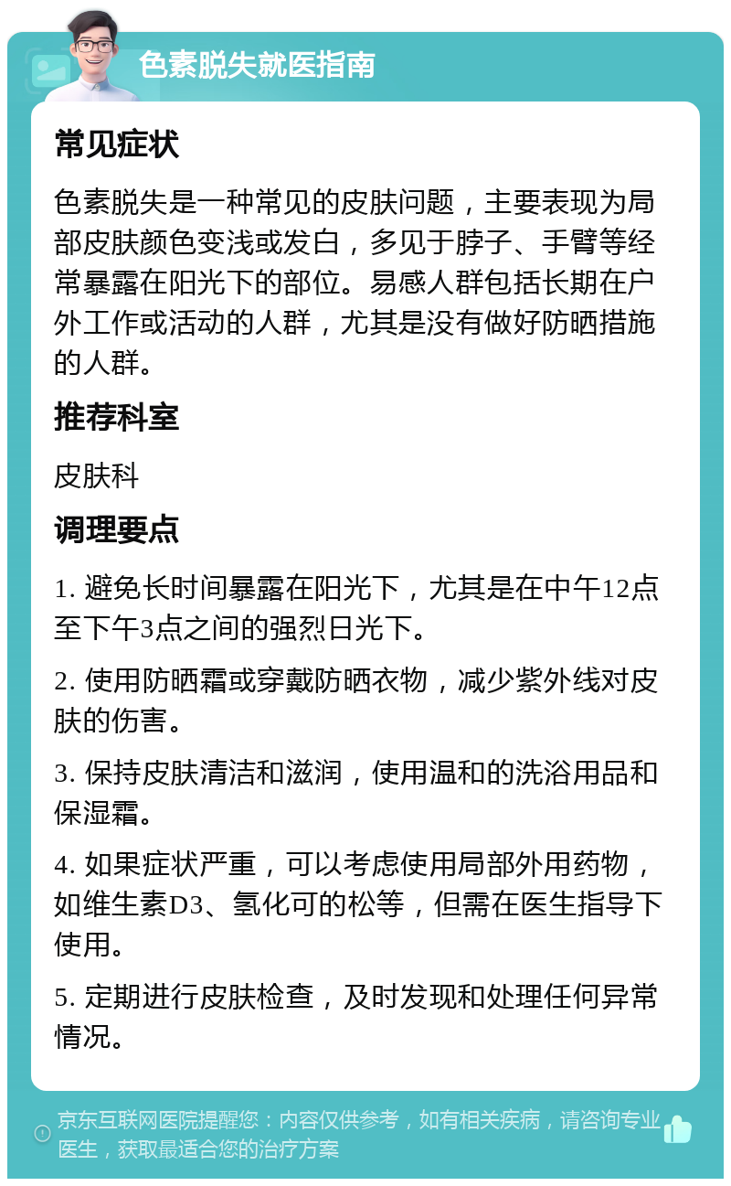 色素脱失就医指南 常见症状 色素脱失是一种常见的皮肤问题，主要表现为局部皮肤颜色变浅或发白，多见于脖子、手臂等经常暴露在阳光下的部位。易感人群包括长期在户外工作或活动的人群，尤其是没有做好防晒措施的人群。 推荐科室 皮肤科 调理要点 1. 避免长时间暴露在阳光下，尤其是在中午12点至下午3点之间的强烈日光下。 2. 使用防晒霜或穿戴防晒衣物，减少紫外线对皮肤的伤害。 3. 保持皮肤清洁和滋润，使用温和的洗浴用品和保湿霜。 4. 如果症状严重，可以考虑使用局部外用药物，如维生素D3、氢化可的松等，但需在医生指导下使用。 5. 定期进行皮肤检查，及时发现和处理任何异常情况。