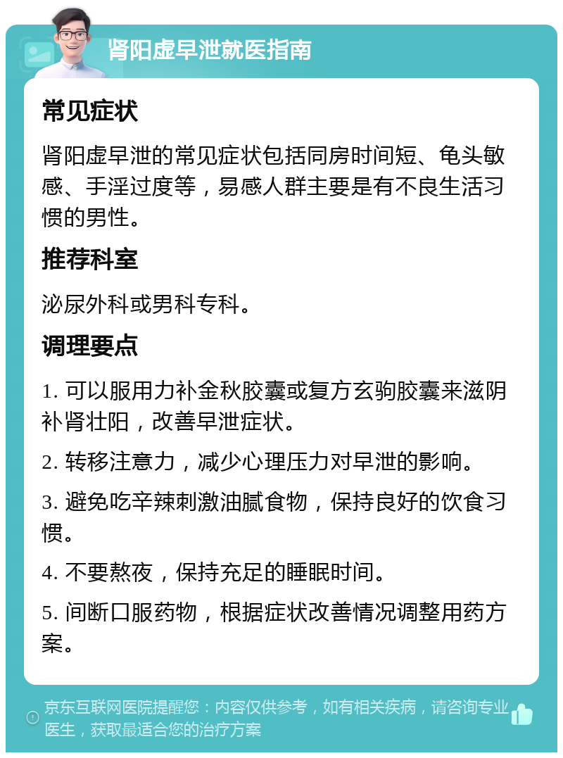 肾阳虚早泄就医指南 常见症状 肾阳虚早泄的常见症状包括同房时间短、龟头敏感、手淫过度等，易感人群主要是有不良生活习惯的男性。 推荐科室 泌尿外科或男科专科。 调理要点 1. 可以服用力补金秋胶囊或复方玄驹胶囊来滋阴补肾壮阳，改善早泄症状。 2. 转移注意力，减少心理压力对早泄的影响。 3. 避免吃辛辣刺激油腻食物，保持良好的饮食习惯。 4. 不要熬夜，保持充足的睡眠时间。 5. 间断口服药物，根据症状改善情况调整用药方案。