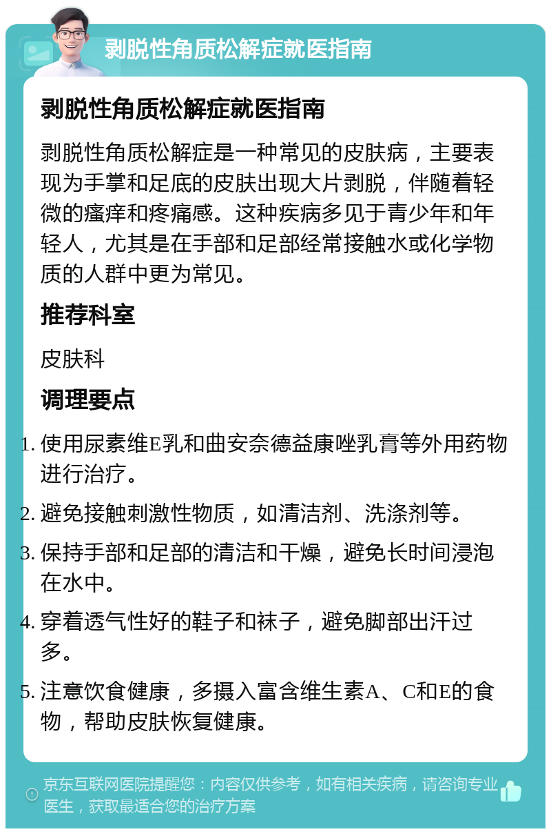 剥脱性角质松解症就医指南 剥脱性角质松解症就医指南 剥脱性角质松解症是一种常见的皮肤病，主要表现为手掌和足底的皮肤出现大片剥脱，伴随着轻微的瘙痒和疼痛感。这种疾病多见于青少年和年轻人，尤其是在手部和足部经常接触水或化学物质的人群中更为常见。 推荐科室 皮肤科 调理要点 使用尿素维E乳和曲安奈德益康唑乳膏等外用药物进行治疗。 避免接触刺激性物质，如清洁剂、洗涤剂等。 保持手部和足部的清洁和干燥，避免长时间浸泡在水中。 穿着透气性好的鞋子和袜子，避免脚部出汗过多。 注意饮食健康，多摄入富含维生素A、C和E的食物，帮助皮肤恢复健康。