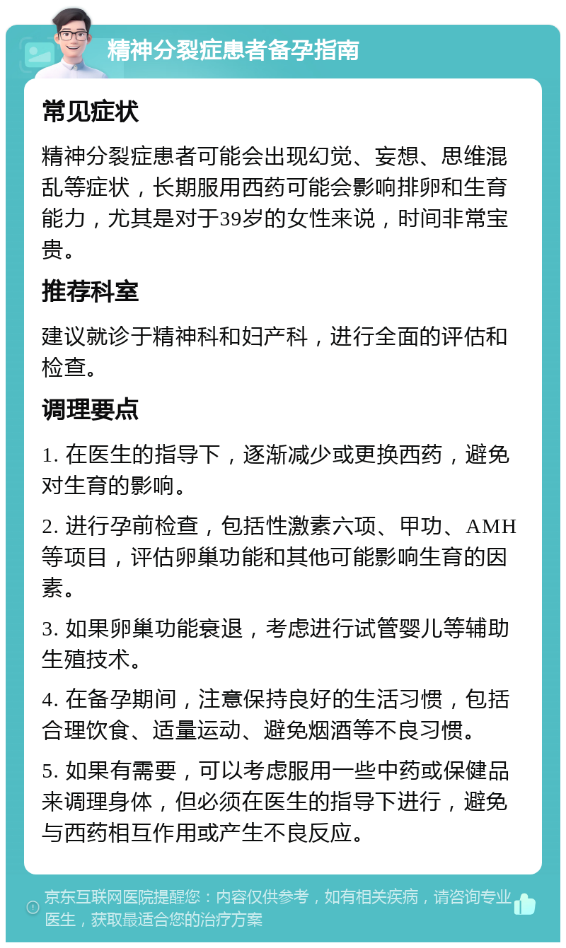 精神分裂症患者备孕指南 常见症状 精神分裂症患者可能会出现幻觉、妄想、思维混乱等症状，长期服用西药可能会影响排卵和生育能力，尤其是对于39岁的女性来说，时间非常宝贵。 推荐科室 建议就诊于精神科和妇产科，进行全面的评估和检查。 调理要点 1. 在医生的指导下，逐渐减少或更换西药，避免对生育的影响。 2. 进行孕前检查，包括性激素六项、甲功、AMH等项目，评估卵巢功能和其他可能影响生育的因素。 3. 如果卵巢功能衰退，考虑进行试管婴儿等辅助生殖技术。 4. 在备孕期间，注意保持良好的生活习惯，包括合理饮食、适量运动、避免烟酒等不良习惯。 5. 如果有需要，可以考虑服用一些中药或保健品来调理身体，但必须在医生的指导下进行，避免与西药相互作用或产生不良反应。