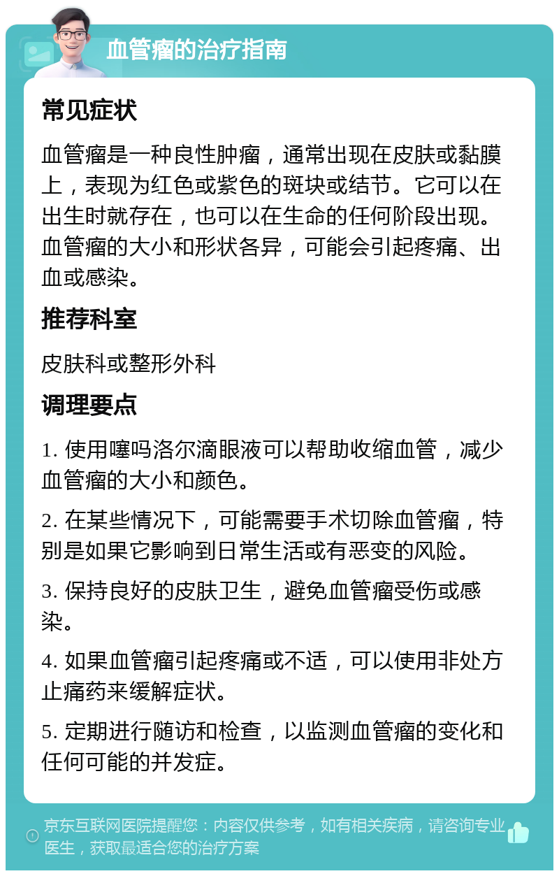 血管瘤的治疗指南 常见症状 血管瘤是一种良性肿瘤，通常出现在皮肤或黏膜上，表现为红色或紫色的斑块或结节。它可以在出生时就存在，也可以在生命的任何阶段出现。血管瘤的大小和形状各异，可能会引起疼痛、出血或感染。 推荐科室 皮肤科或整形外科 调理要点 1. 使用噻吗洛尔滴眼液可以帮助收缩血管，减少血管瘤的大小和颜色。 2. 在某些情况下，可能需要手术切除血管瘤，特别是如果它影响到日常生活或有恶变的风险。 3. 保持良好的皮肤卫生，避免血管瘤受伤或感染。 4. 如果血管瘤引起疼痛或不适，可以使用非处方止痛药来缓解症状。 5. 定期进行随访和检查，以监测血管瘤的变化和任何可能的并发症。