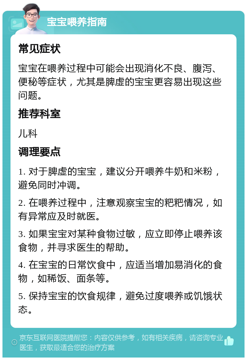 宝宝喂养指南 常见症状 宝宝在喂养过程中可能会出现消化不良、腹泻、便秘等症状，尤其是脾虚的宝宝更容易出现这些问题。 推荐科室 儿科 调理要点 1. 对于脾虚的宝宝，建议分开喂养牛奶和米粉，避免同时冲调。 2. 在喂养过程中，注意观察宝宝的粑粑情况，如有异常应及时就医。 3. 如果宝宝对某种食物过敏，应立即停止喂养该食物，并寻求医生的帮助。 4. 在宝宝的日常饮食中，应适当增加易消化的食物，如稀饭、面条等。 5. 保持宝宝的饮食规律，避免过度喂养或饥饿状态。