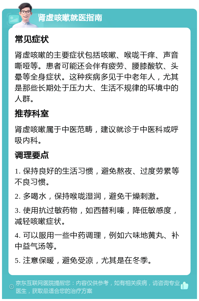 肾虚咳嗽就医指南 常见症状 肾虚咳嗽的主要症状包括咳嗽、喉咙干痒、声音嘶哑等。患者可能还会伴有疲劳、腰膝酸软、头晕等全身症状。这种疾病多见于中老年人，尤其是那些长期处于压力大、生活不规律的环境中的人群。 推荐科室 肾虚咳嗽属于中医范畴，建议就诊于中医科或呼吸内科。 调理要点 1. 保持良好的生活习惯，避免熬夜、过度劳累等不良习惯。 2. 多喝水，保持喉咙湿润，避免干燥刺激。 3. 使用抗过敏药物，如西替利嗪，降低敏感度，减轻咳嗽症状。 4. 可以服用一些中药调理，例如六味地黄丸、补中益气汤等。 5. 注意保暖，避免受凉，尤其是在冬季。