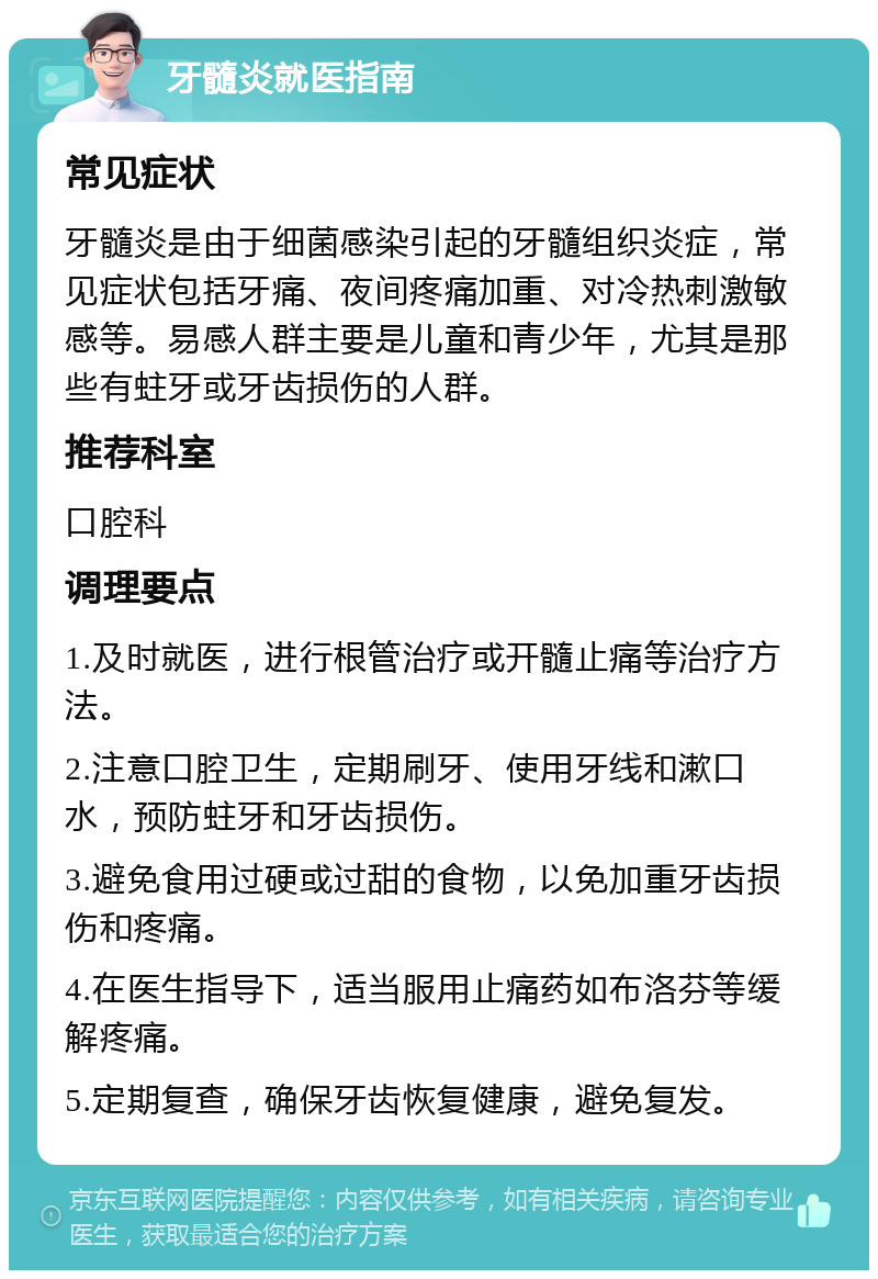 牙髓炎就医指南 常见症状 牙髓炎是由于细菌感染引起的牙髓组织炎症，常见症状包括牙痛、夜间疼痛加重、对冷热刺激敏感等。易感人群主要是儿童和青少年，尤其是那些有蛀牙或牙齿损伤的人群。 推荐科室 口腔科 调理要点 1.及时就医，进行根管治疗或开髓止痛等治疗方法。 2.注意口腔卫生，定期刷牙、使用牙线和漱口水，预防蛀牙和牙齿损伤。 3.避免食用过硬或过甜的食物，以免加重牙齿损伤和疼痛。 4.在医生指导下，适当服用止痛药如布洛芬等缓解疼痛。 5.定期复查，确保牙齿恢复健康，避免复发。