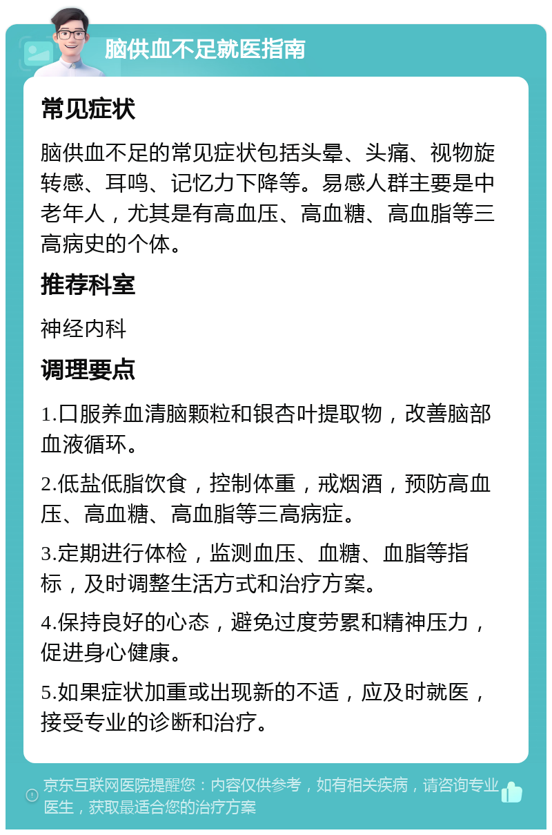 脑供血不足就医指南 常见症状 脑供血不足的常见症状包括头晕、头痛、视物旋转感、耳鸣、记忆力下降等。易感人群主要是中老年人，尤其是有高血压、高血糖、高血脂等三高病史的个体。 推荐科室 神经内科 调理要点 1.口服养血清脑颗粒和银杏叶提取物，改善脑部血液循环。 2.低盐低脂饮食，控制体重，戒烟酒，预防高血压、高血糖、高血脂等三高病症。 3.定期进行体检，监测血压、血糖、血脂等指标，及时调整生活方式和治疗方案。 4.保持良好的心态，避免过度劳累和精神压力，促进身心健康。 5.如果症状加重或出现新的不适，应及时就医，接受专业的诊断和治疗。