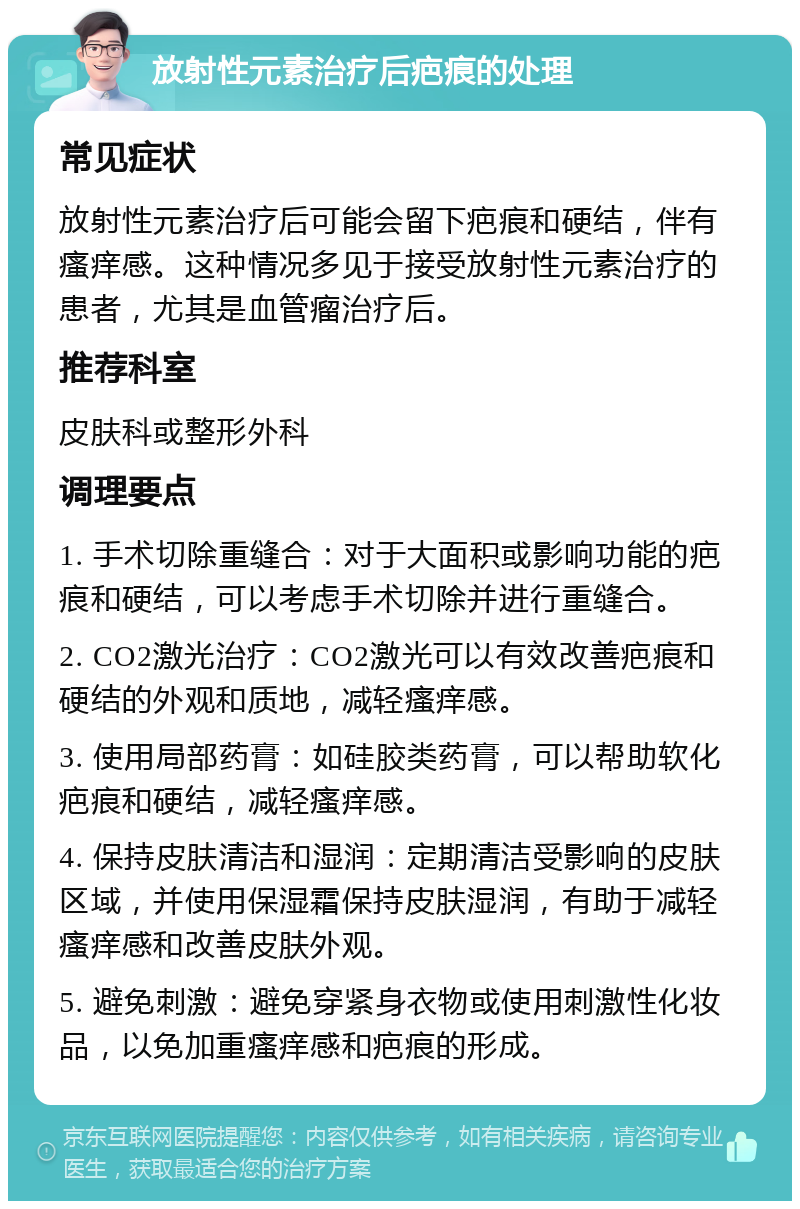 放射性元素治疗后疤痕的处理 常见症状 放射性元素治疗后可能会留下疤痕和硬结，伴有瘙痒感。这种情况多见于接受放射性元素治疗的患者，尤其是血管瘤治疗后。 推荐科室 皮肤科或整形外科 调理要点 1. 手术切除重缝合：对于大面积或影响功能的疤痕和硬结，可以考虑手术切除并进行重缝合。 2. CO2激光治疗：CO2激光可以有效改善疤痕和硬结的外观和质地，减轻瘙痒感。 3. 使用局部药膏：如硅胶类药膏，可以帮助软化疤痕和硬结，减轻瘙痒感。 4. 保持皮肤清洁和湿润：定期清洁受影响的皮肤区域，并使用保湿霜保持皮肤湿润，有助于减轻瘙痒感和改善皮肤外观。 5. 避免刺激：避免穿紧身衣物或使用刺激性化妆品，以免加重瘙痒感和疤痕的形成。