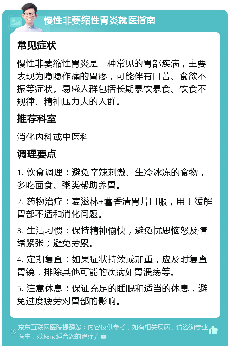 慢性非萎缩性胃炎就医指南 常见症状 慢性非萎缩性胃炎是一种常见的胃部疾病，主要表现为隐隐作痛的胃疼，可能伴有口苦、食欲不振等症状。易感人群包括长期暴饮暴食、饮食不规律、精神压力大的人群。 推荐科室 消化内科或中医科 调理要点 1. 饮食调理：避免辛辣刺激、生冷冰冻的食物，多吃面食、粥类帮助养胃。 2. 药物治疗：麦滋林+藿香清胃片口服，用于缓解胃部不适和消化问题。 3. 生活习惯：保持精神愉快，避免忧思恼怒及情绪紧张；避免劳累。 4. 定期复查：如果症状持续或加重，应及时复查胃镜，排除其他可能的疾病如胃溃疡等。 5. 注意休息：保证充足的睡眠和适当的休息，避免过度疲劳对胃部的影响。