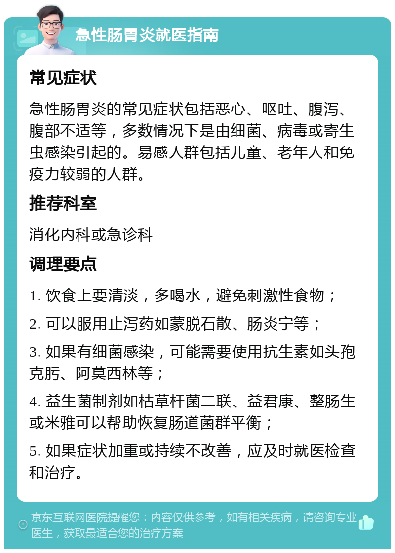 急性肠胃炎就医指南 常见症状 急性肠胃炎的常见症状包括恶心、呕吐、腹泻、腹部不适等，多数情况下是由细菌、病毒或寄生虫感染引起的。易感人群包括儿童、老年人和免疫力较弱的人群。 推荐科室 消化内科或急诊科 调理要点 1. 饮食上要清淡，多喝水，避免刺激性食物； 2. 可以服用止泻药如蒙脱石散、肠炎宁等； 3. 如果有细菌感染，可能需要使用抗生素如头孢克肟、阿莫西林等； 4. 益生菌制剂如枯草杆菌二联、益君康、整肠生或米雅可以帮助恢复肠道菌群平衡； 5. 如果症状加重或持续不改善，应及时就医检查和治疗。