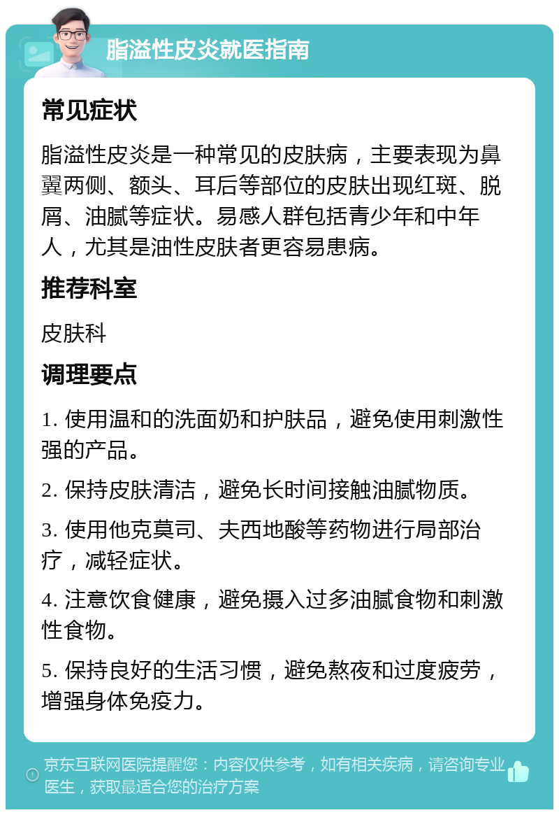 脂溢性皮炎就医指南 常见症状 脂溢性皮炎是一种常见的皮肤病，主要表现为鼻翼两侧、额头、耳后等部位的皮肤出现红斑、脱屑、油腻等症状。易感人群包括青少年和中年人，尤其是油性皮肤者更容易患病。 推荐科室 皮肤科 调理要点 1. 使用温和的洗面奶和护肤品，避免使用刺激性强的产品。 2. 保持皮肤清洁，避免长时间接触油腻物质。 3. 使用他克莫司、夫西地酸等药物进行局部治疗，减轻症状。 4. 注意饮食健康，避免摄入过多油腻食物和刺激性食物。 5. 保持良好的生活习惯，避免熬夜和过度疲劳，增强身体免疫力。