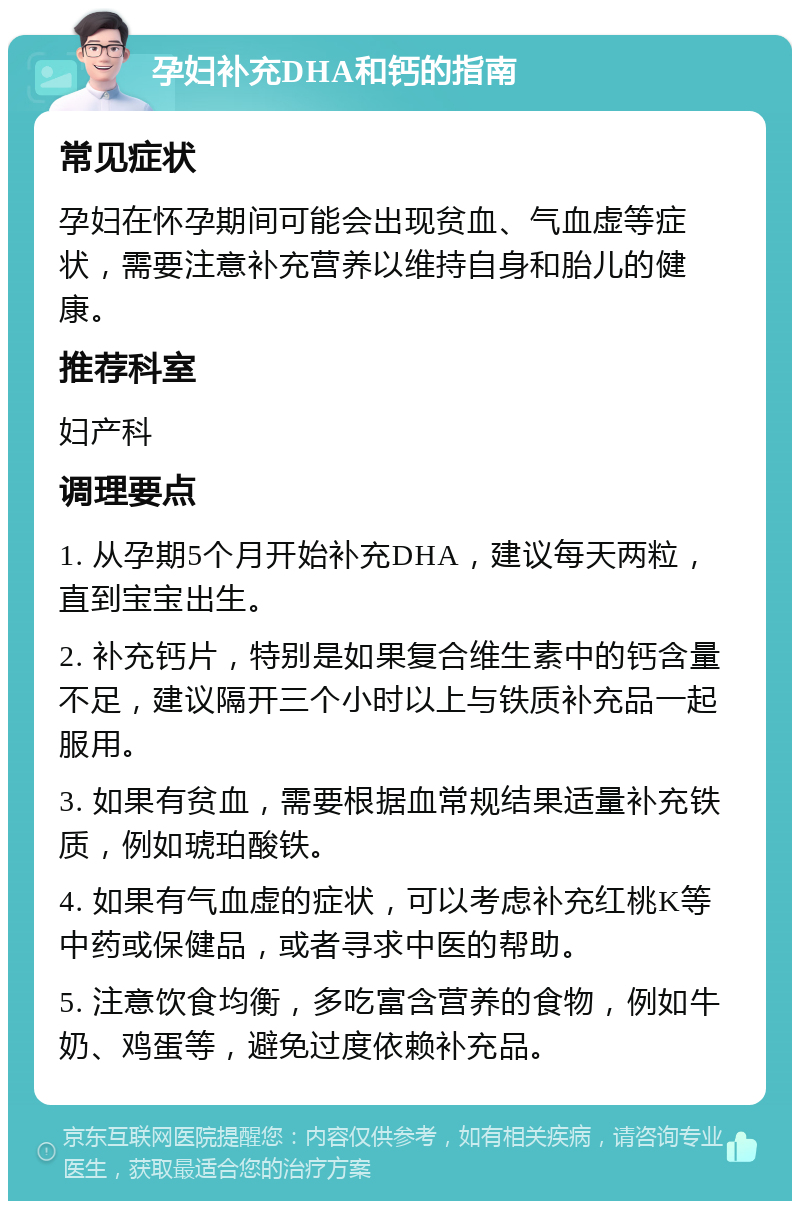 孕妇补充DHA和钙的指南 常见症状 孕妇在怀孕期间可能会出现贫血、气血虚等症状，需要注意补充营养以维持自身和胎儿的健康。 推荐科室 妇产科 调理要点 1. 从孕期5个月开始补充DHA，建议每天两粒，直到宝宝出生。 2. 补充钙片，特别是如果复合维生素中的钙含量不足，建议隔开三个小时以上与铁质补充品一起服用。 3. 如果有贫血，需要根据血常规结果适量补充铁质，例如琥珀酸铁。 4. 如果有气血虚的症状，可以考虑补充红桃K等中药或保健品，或者寻求中医的帮助。 5. 注意饮食均衡，多吃富含营养的食物，例如牛奶、鸡蛋等，避免过度依赖补充品。