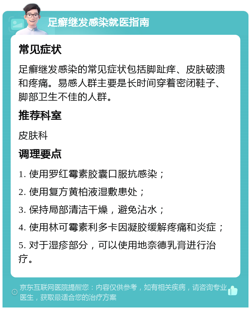 足癣继发感染就医指南 常见症状 足癣继发感染的常见症状包括脚趾痒、皮肤破溃和疼痛。易感人群主要是长时间穿着密闭鞋子、脚部卫生不佳的人群。 推荐科室 皮肤科 调理要点 1. 使用罗红霉素胶囊口服抗感染； 2. 使用复方黄柏液湿敷患处； 3. 保持局部清洁干燥，避免沾水； 4. 使用林可霉素利多卡因凝胶缓解疼痛和炎症； 5. 对于湿疹部分，可以使用地奈德乳膏进行治疗。