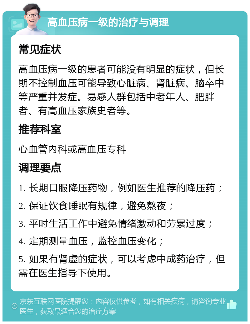 高血压病一级的治疗与调理 常见症状 高血压病一级的患者可能没有明显的症状，但长期不控制血压可能导致心脏病、肾脏病、脑卒中等严重并发症。易感人群包括中老年人、肥胖者、有高血压家族史者等。 推荐科室 心血管内科或高血压专科 调理要点 1. 长期口服降压药物，例如医生推荐的降压药； 2. 保证饮食睡眠有规律，避免熬夜； 3. 平时生活工作中避免情绪激动和劳累过度； 4. 定期测量血压，监控血压变化； 5. 如果有肾虚的症状，可以考虑中成药治疗，但需在医生指导下使用。