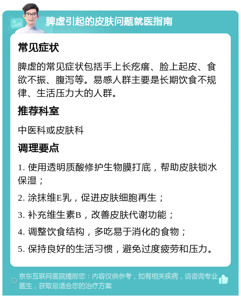 脾虚引起的皮肤问题就医指南 常见症状 脾虚的常见症状包括手上长疙瘩、脸上起皮、食欲不振、腹泻等。易感人群主要是长期饮食不规律、生活压力大的人群。 推荐科室 中医科或皮肤科 调理要点 1. 使用透明质酸修护生物膜打底，帮助皮肤锁水保湿； 2. 涂抹维E乳，促进皮肤细胞再生； 3. 补充维生素B，改善皮肤代谢功能； 4. 调整饮食结构，多吃易于消化的食物； 5. 保持良好的生活习惯，避免过度疲劳和压力。