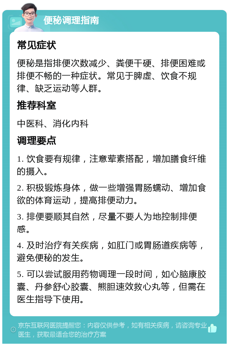 便秘调理指南 常见症状 便秘是指排便次数减少、粪便干硬、排便困难或排便不畅的一种症状。常见于脾虚、饮食不规律、缺乏运动等人群。 推荐科室 中医科、消化内科 调理要点 1. 饮食要有规律，注意荤素搭配，增加膳食纤维的摄入。 2. 积极锻炼身体，做一些增强胃肠蠕动、增加食欲的体育运动，提高排便动力。 3. 排便要顺其自然，尽量不要人为地控制排便感。 4. 及时治疗有关疾病，如肛门或胃肠道疾病等，避免便秘的发生。 5. 可以尝试服用药物调理一段时间，如心脑康胶囊、丹参舒心胶囊、熊胆速效救心丸等，但需在医生指导下使用。