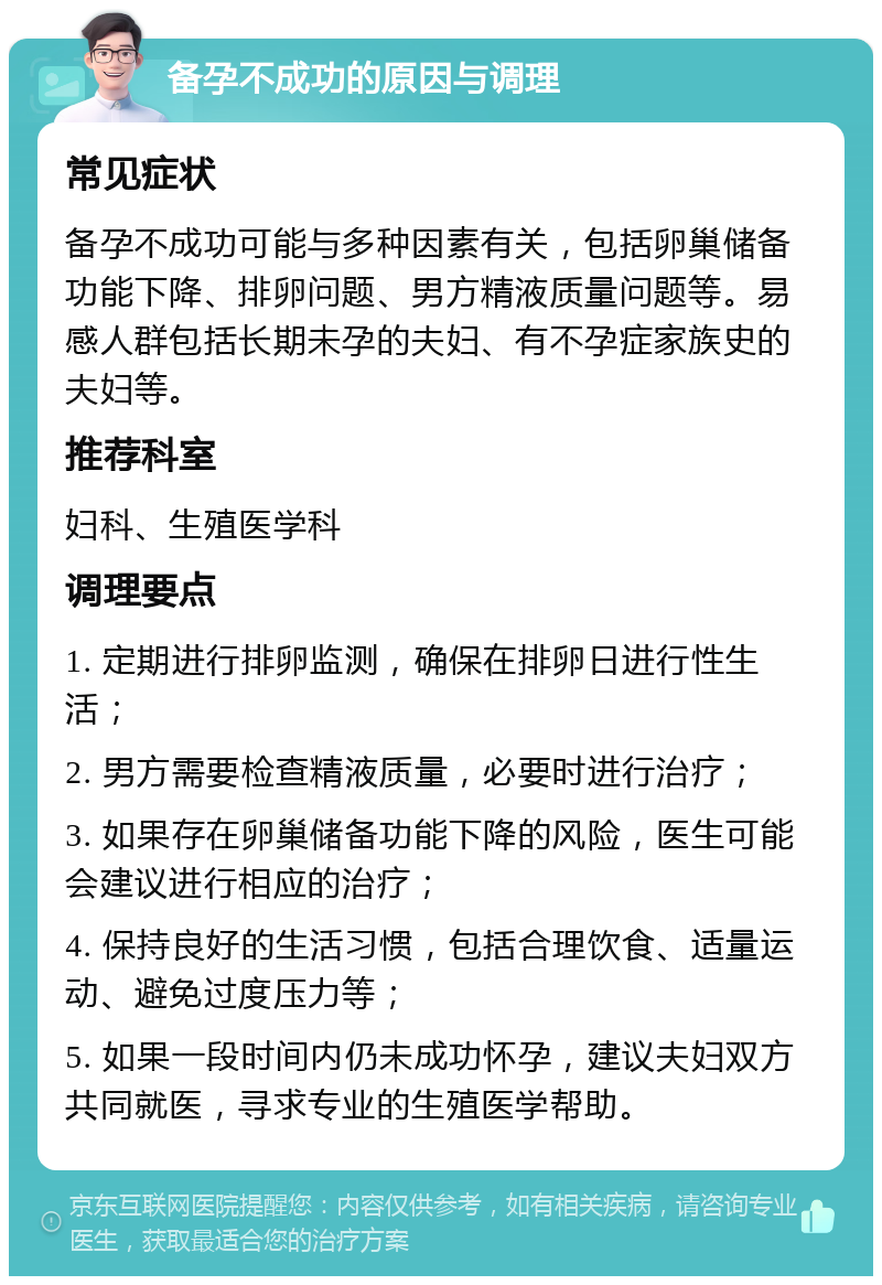 备孕不成功的原因与调理 常见症状 备孕不成功可能与多种因素有关，包括卵巢储备功能下降、排卵问题、男方精液质量问题等。易感人群包括长期未孕的夫妇、有不孕症家族史的夫妇等。 推荐科室 妇科、生殖医学科 调理要点 1. 定期进行排卵监测，确保在排卵日进行性生活； 2. 男方需要检查精液质量，必要时进行治疗； 3. 如果存在卵巢储备功能下降的风险，医生可能会建议进行相应的治疗； 4. 保持良好的生活习惯，包括合理饮食、适量运动、避免过度压力等； 5. 如果一段时间内仍未成功怀孕，建议夫妇双方共同就医，寻求专业的生殖医学帮助。