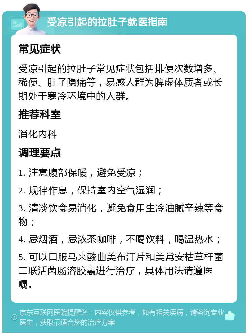 受凉引起的拉肚子就医指南 常见症状 受凉引起的拉肚子常见症状包括排便次数增多、稀便、肚子隐痛等，易感人群为脾虚体质者或长期处于寒冷环境中的人群。 推荐科室 消化内科 调理要点 1. 注意腹部保暖，避免受凉； 2. 规律作息，保持室内空气湿润； 3. 清淡饮食易消化，避免食用生冷油腻辛辣等食物； 4. 忌烟酒，忌浓茶咖啡，不喝饮料，喝温热水； 5. 可以口服马来酸曲美布汀片和美常安枯草杆菌二联活菌肠溶胶囊进行治疗，具体用法请遵医嘱。