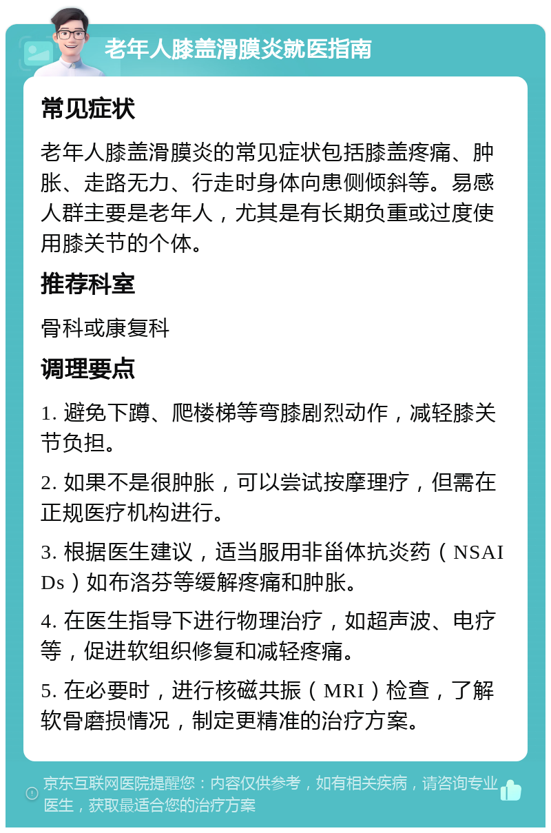 老年人膝盖滑膜炎就医指南 常见症状 老年人膝盖滑膜炎的常见症状包括膝盖疼痛、肿胀、走路无力、行走时身体向患侧倾斜等。易感人群主要是老年人，尤其是有长期负重或过度使用膝关节的个体。 推荐科室 骨科或康复科 调理要点 1. 避免下蹲、爬楼梯等弯膝剧烈动作，减轻膝关节负担。 2. 如果不是很肿胀，可以尝试按摩理疗，但需在正规医疗机构进行。 3. 根据医生建议，适当服用非甾体抗炎药（NSAIDs）如布洛芬等缓解疼痛和肿胀。 4. 在医生指导下进行物理治疗，如超声波、电疗等，促进软组织修复和减轻疼痛。 5. 在必要时，进行核磁共振（MRI）检查，了解软骨磨损情况，制定更精准的治疗方案。