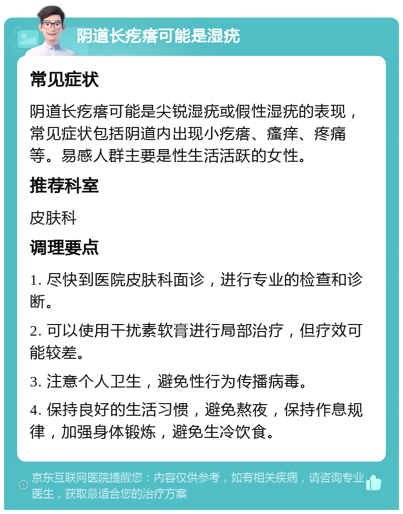 阴道长疙瘩可能是湿疣 常见症状 阴道长疙瘩可能是尖锐湿疣或假性湿疣的表现，常见症状包括阴道内出现小疙瘩、瘙痒、疼痛等。易感人群主要是性生活活跃的女性。 推荐科室 皮肤科 调理要点 1. 尽快到医院皮肤科面诊，进行专业的检查和诊断。 2. 可以使用干扰素软膏进行局部治疗，但疗效可能较差。 3. 注意个人卫生，避免性行为传播病毒。 4. 保持良好的生活习惯，避免熬夜，保持作息规律，加强身体锻炼，避免生冷饮食。