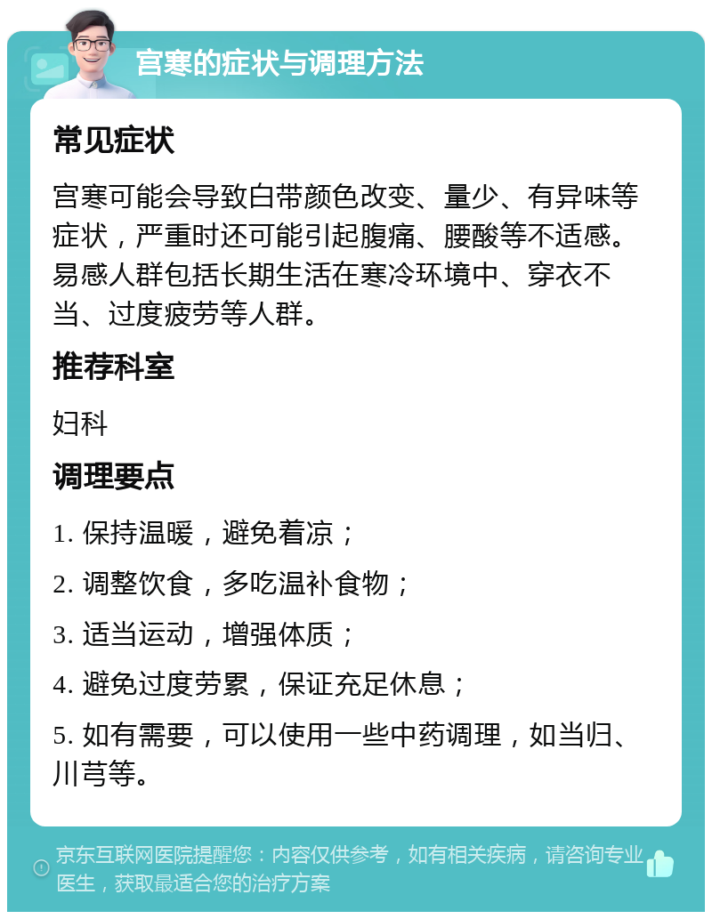 宫寒的症状与调理方法 常见症状 宫寒可能会导致白带颜色改变、量少、有异味等症状，严重时还可能引起腹痛、腰酸等不适感。易感人群包括长期生活在寒冷环境中、穿衣不当、过度疲劳等人群。 推荐科室 妇科 调理要点 1. 保持温暖，避免着凉； 2. 调整饮食，多吃温补食物； 3. 适当运动，增强体质； 4. 避免过度劳累，保证充足休息； 5. 如有需要，可以使用一些中药调理，如当归、川芎等。