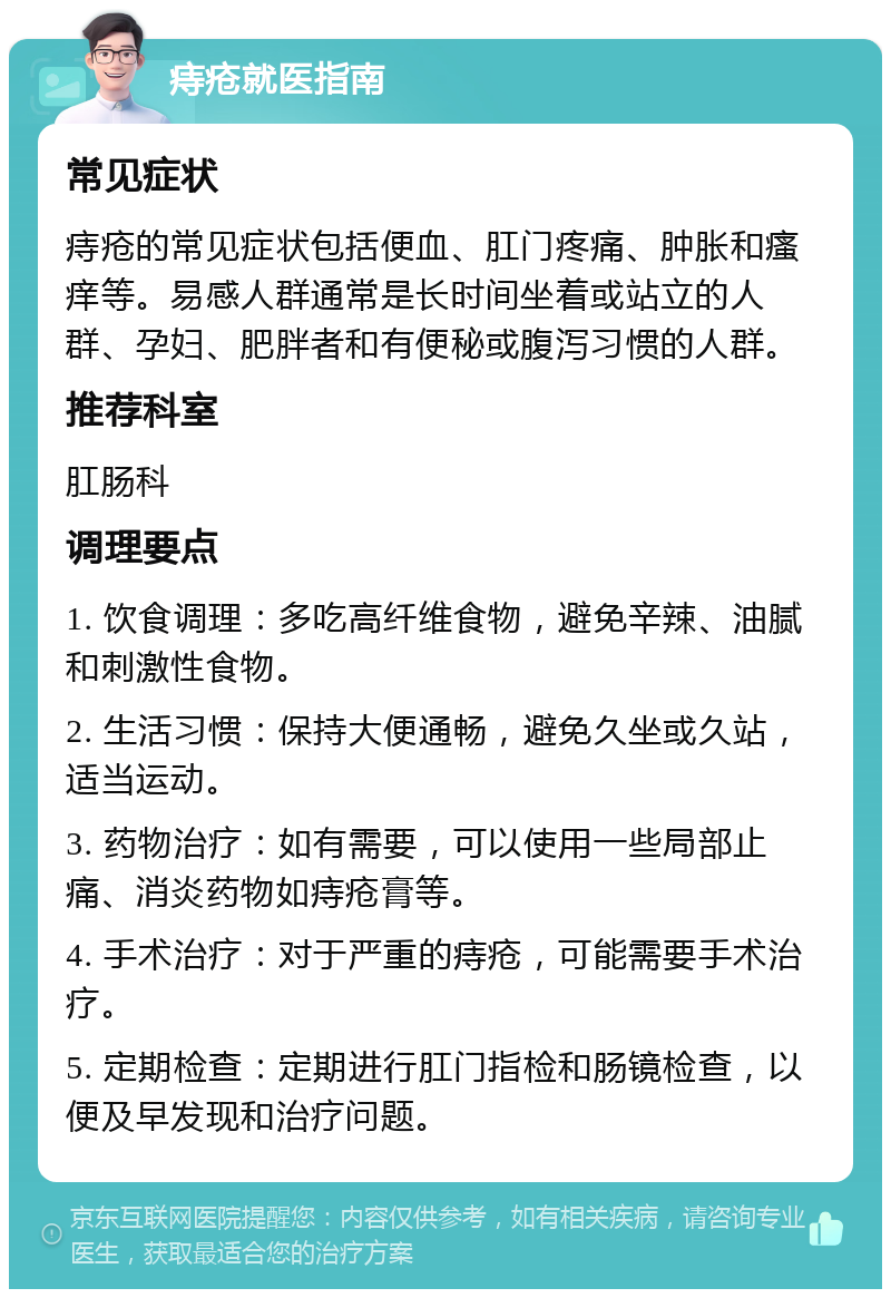 痔疮就医指南 常见症状 痔疮的常见症状包括便血、肛门疼痛、肿胀和瘙痒等。易感人群通常是长时间坐着或站立的人群、孕妇、肥胖者和有便秘或腹泻习惯的人群。 推荐科室 肛肠科 调理要点 1. 饮食调理：多吃高纤维食物，避免辛辣、油腻和刺激性食物。 2. 生活习惯：保持大便通畅，避免久坐或久站，适当运动。 3. 药物治疗：如有需要，可以使用一些局部止痛、消炎药物如痔疮膏等。 4. 手术治疗：对于严重的痔疮，可能需要手术治疗。 5. 定期检查：定期进行肛门指检和肠镜检查，以便及早发现和治疗问题。